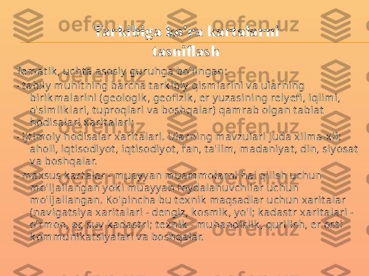 Temat ik , ucht a asosiy  guruhga bo'l ingan:
- t abii y  muhit ning barcha t ark ibiy  qismlari ni v a ularning 
biri k mal arini  (geologik , geofi zi k , er y uzasini ng rely efi , iql imi, 
o'simlik lari, t uproqlari  v a boshqalar) qamrab olgan t abiat  
hodisalari x arit alari ;
- i jt imoiy  hodisal ar x arit alari. Ularning mav zulari j uda xilma-x il: 
aholi, i qt isodiy ot , iqt isodi y ot , fan, t a'l im, madaniy at , di n, si y osat  
v a boshqalar.
- max sus k art alar - muay y an muammolarni  hal qi lish uchun 
mo'ljallangan y ok i muay y an foy dalanuv chil ar uchun 
mo'ljallangan. Ko'pincha bu t exnik  maqsadlar uchun xarit alar 
(nav igat siy a xarit alari  - dengiz, k osmik , y o'l; k adast r xarit alari  - 
o'rmon, er, suv  k adast ri; t ex nik  - muhandislik , quri lish, er ost i 
k ommunik at siy alari v a boshqalar. Tarkibiga ko'ra kartalarni 
tasniflash 