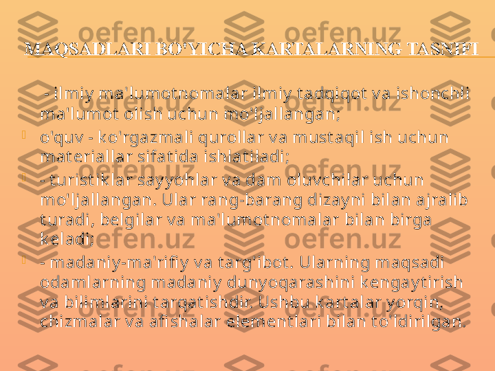 MAQSADLARI BO'YICHA KARTALARNING TASNIFI
     - ilmiy  ma'lumot nomalar ilmiy  t adqiqot  v a ishonchli 
ma'lumot  olish uchun mo'ljallangan;

o'quv  - k o'rgazmali qurollar v a must aqil ish uchun 
mat eriallar sifat ida ishlat iladi;

- t urist ik lar say y ohlar v a dam oluv chilar uchun 
mo'ljallangan. Ular rang-barang dizay ni bilan ajralib 
t uradi, belgilar v a ma'lumot nomalar bilan birga 
k eladi;

- madaniy -ma'rifi y  v a t arg'ibot . Ularning maqsadi 
odamlarning madaniy  duny oqarashini k engay t irish 
v a bilimlarini t arqat ishdir. Ushbu k art alar y orqin, 
chizmalar v a afi shalar element lari bilan t o'ldirilgan. 