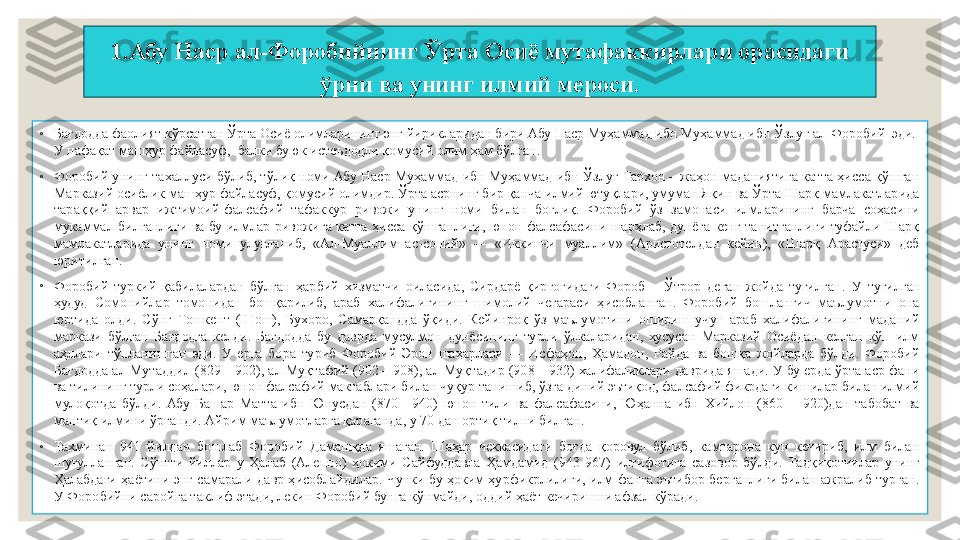 1.Абу Наср ал-Форобийнинг Ўрта Осиё мутафаккирлари орасидаги 
ўрни ва унинг илмий мероси.
 
◦
Бағдодда фаолият кўрсатган Ўрта Осиё олимларининг энг йирикларидан бири Абу Наср Муҳаммад ибн Муҳаммад ибн Ўзлуғ ал-Форобий  эди.  
У нафақат машҳур файласуф,  балки буюк истеъдодли қомусий олим ҳам бўлган.
◦
Форобий унинг тахаллуси бўлиб, тўлиқ номи Абу Наср Муҳаммад ибн Муҳаммад ибн Ўзлуғ Тархон – жаҳон маданиятига катта ҳисса қўшган 
Марказий осиёлик машҳур файласуф, қомусий олимдир. Ўрта асрнинг бир қанча илмий ютуқлари, умуман Яқин ва Ўрта Шарқ мамлакатларида 
тараққийпарвар  ижтимоий-фалсафий  тафаккур  ривожи  унинг  номи  билан  боғлиқ.  Форобий  ўз  замонаси  илмларининг  барча  соҳасини 
мукаммал  билганлиги  ва  бу  илмлар  ривожига  катта  ҳисса  қўшганлиги,  юнон  фалсафасини  шарҳлаб,  дунёга  кенг  танитганлиги  туфайли  Шарқ 
мамлакатларида  унинг  номи  улуғланиб,  «Ал-Муаллим  ас-соний»  —  «Иккинчи  муаллим»  (Аристотелдан  кейин),  «Шарқ  Арастуси»  деб 
юритилган.
◦
Форобий  туркий  қабилалардан  бўлган  ҳарбий  хизматчи  оиласида,  Сирдарё  қирғоғидаги  Фороб  –  Ўтрор  деган  жойда  туғилган.  У  туғилган 
ҳудуд  Сомонийлар  томонидан  бошқарилиб,  араб  халифалигининг  шимолий  чегараси  ҳисобланган.  Форобий  бошланғич  маълумотни  она 
юртида  олди.  Сўнг  Тошкент  (Шош),  Бухоро,  Самарқандда  ўқиди.  Кейинроқ  ўз  маълумотини  ошириш  учун  араб  халифалигининг  маданий 
маркази  бўлган  Бағдодга  келди.  Бағдодда  бу  даврда  мусулмон  дунёсининг  турли  ўлкаларидан,  хусусан  Марказий  Осиёдан  келган  кўп  илм 
аҳллари  тўпланишган  эди.  У  ерга  бора  туриб  Форобий  Эрон  шаҳарлари  —  Исфаҳон,  Ҳамадон,  Райда  ва  бошқа  жойларда  бўлди.  Форобий 
Бағдодда ал-Мутаддил (829—902), ал-Муқтафий (902—908), ал-Муқтадир (908—932) халифаликлари даврида яшади. У бу ерда ўрта аср фани 
ва тилининг турли соҳалари, юнон фалсафий мактаблари билан чуқур танишиб, ўзга диний эътиқод, фалсафий фикрдаги кишилар билан илмий 
мулоқотда  бўлди.  Абу  Башар  Матта  ибн  Юнусдан  (870—940)  юнон  тили  ва  фалсафасини,  Юҳанна  ибн  Хийлон  (860—  920)дан  табобат  ва 
мантиқ илмини ўрганди. Айрим маълумотларга қараганда, у 70 дан ортиқ тилни билган.
◦
Тахминан  941  йилдан  бошлаб  Форобий  Дамашқда  яшаган.  Шаҳар  чеккасидаги  боғда  қоровул  бўлиб,  камтарона  кун  кечириб,  илм  билан 
шуғулланган.  Сўнгги  йиллар  у  Ҳалаб  (Алеппо)  ҳокими  Сайфуддавла  Ҳамдамид  (943 - 967)  илтифотига  сазовор  бўлди.  Тадқиқотчилар  унинг 
Ҳалабдаги  ҳаётини энг самарали  давр ҳисоблайдилар.  Чунки  бу  ҳоким  ҳурфикрлилиги, илм-фанга  эътибор берганлиги билан ажралиб турган. 
У Форобийни саройга таклиф этади, лекин Форобий бунга кўнмайди, оддий ҳаёт кечиришни афзал кўради. 