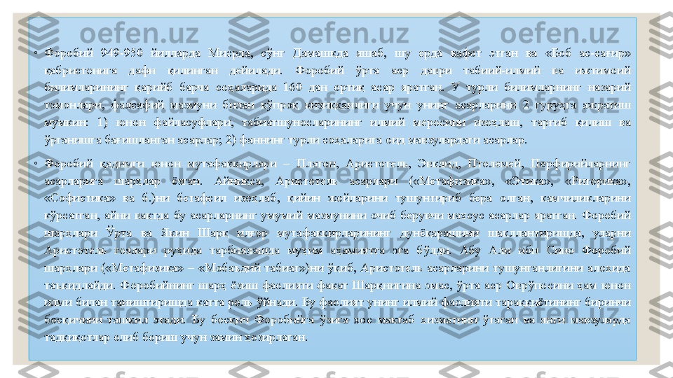 ◦
Форобий  949-950  йилларда  Мисрда,  сўнг  Дамашқда  яшаб,  шу  ерда  вафот  этган  ва  «Боб  ас-сағир» 
қабристонига  дафн  қилинган  дейилади.  Форобий  ўрта  аср  даври  табиий-илмий  ва  ижтимоий 
билимларининг  қарийб  барча  соҳаларида  160  дан  ортиқ  асар  яратган.  У  турли  билимларнинг  назарий 
томонлари,  фалсафий  мазмуни  билан  кўпроқ  қизиққанлиги  учун  унинг  асарларини  2  гуруҳга  ажратиш 
мумкин:  1)  юнон  файласуфлари,  табиатшуносларининг  илмий  меросини  изоҳлаш,  тарғиб  қилиш  ва 
ўрганишга бағишланган асарлар; 2) фаннинг турли соҳаларига оид мавзулардаги асарлар.
◦
Форобий  қадимги  юнон  мутафаккирлари  –  Платон,  Аристотель,  Эвклид,  Птолемей,  Порфирийларнинг 
асарларига  шарҳлар  ёзган.  Айниқса,  Аристотель  асарлари  («Метафизика»,  «Этика»,  «Риторика», 
«Софистика»  ва  б.)ни  бетафсил  изоҳлаб,  қийин  жойларини  тушунтириб  бера  олган,  камчиликларини 
кўрсатган,  айни  вақтда  бу  асарларнинг  умумий  мазмунини  очиб  берувчи  махсус  асарлар  яратган.  Форобий 
шарҳлари  Ўрта  ва  Яқин  Шарқ  илғор  мутафаккирларининг  дунёқарашини  шакллантиришда,  уларни 
Аристотель  ғоялари  руҳида  тарбиялашда  муҳим  аҳамиятга  эга  бўлди.  Абу  Али  ибн  Сино  Форобий 
шарҳлари  («Метафизика»  –  «Мобаъдий  табиат»)ни  ўқиб,  Аристотель  асарларини  тушунганлигини  алоҳида 
таъкидлайди.  Форобийнинг  шарҳ  ёзиш  фаолияти  фақат  Шарқнигина  эмас,  ўрта  аср  Оврўпосини  ҳам  юнон 
илми билан таништиришда  катта роль  ўйнади.  Бу фаолият унинг илмий фаолияти  тараққиётининг биринчи 
босқичини  ташкил  этади.  Бу  босқич  Форобийга  ўзига  хос  мактаб  хизматини  ўтаган  ва  янги  мавзуларда 
тадқиқотлар олиб бориш учун замин ҳозирлаган. 