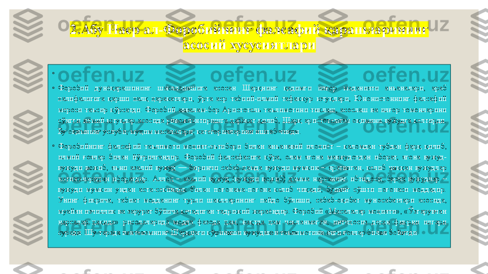 2.Абу Наср ал-Форобийнинг фалсафий қарашларининг 
асосий хусусиятлари
◦
 
◦
Форобий  дунёқарашининг  шаклланишига  асосан  Шарқнинг  қадимги  илғор  маданияти  анъаналари,  араб 
халифалигига  қарши  халқ  ҳаракатлари,  ўрта  аср  табиий-илмий  тафаккур  ютуқлари,  Юнонистоннинг  фалсафий 
мероси  таъсир  кўрсатди.  Форобий  аввалам-бор  Аристотель  таълимотини  тиклаш,  асослаш  ва  илғор  томонларини 
сўнгги  илмий  ютуқлар  асосида  ривожлантиришга  ҳаракат  қилиб,  Шарқ  аристотелизм  оқимини  вужудга  келтирди. 
Бу оқимнинг услуби, муҳим масалалари, категорияларини ишлаб чиқди.
◦
Форобийнинг  фалсафий  таълимоти  моҳият-эътибори  билан  анъанавий  илоҳиёт  –  каломдан  тубдан  фарқ  қилиб, 
илмий  ғоялар  билан  йўғрилгандир.  Форобий  фалсафасига  кўра,  олам  ягона  мавжудотдан  иборат,  ягона  вужуд-
вужуди  вожиб,  яъни  азалий  вужуд  —  биринчи  сабаб  ҳамда  вужуди  мумкин  –  яратилган,  келиб  чиққан  вужудлар 
натижаларидан  иборатдир.  Аллоҳ  –  азалий  вужуд  (вужуди  вожиб)  ҳамма  нарсанинг  ибтидоси,  барча  вужудлар  – 
вужуди  мумкин  ундан  аста-секинлик  билан  поғонама-поғона  келиб  чиқади,  бунинг  сўшти  поғонаси  моддадир. 
Унинг  фикрича,  табиат  модданинг  турли  шаклларининг  пайдо  бўлиши,  сабаб-оқибат  муносабатлари  асосида, 
муайян изчиллик ва зарурат бўйича кечадиган тадрижий жараёндир. Форобий «Масалалар моҳияти», «Ўзгарувчан 
нарсалар  ҳақида»  рисолаларида  модда  фазода  ҳам,  вақтда  ҳам  чекланмаган,  интиҳосиз  деган  фикрни  илгари 
суради. Шу тарзда пантеизмнинг Шарқцаги кўриниши вужудиюн таълимотини янги ғоялар билан бойитди. 