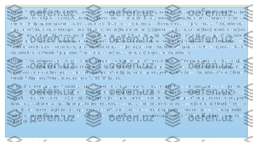 ◦
Форобий  фалсафасида  гарча  ақл  Аллоҳ  яратган  маҳсул  сифатида  қаралса-да,  аммо  ақл  Аллоҳ  билан  ўзаро  сабабий-оқибат 
муносабатларида бўлади. Демак, Аллоҳ ақлни, ўз эрки хоҳиши ва талаби билан, тасодифий эмас, балки қатъий зарурият сифатида 
яратган.  Ушбу  хулоса  хукмрон  ислом  идеологияси  билан  сиғиша  олмас  эди.  Аммо,  агар  дин  тўғри  таҳлилий  фалсафа  ҳали 
шаклланмай, балки халқ тафаккури ғояси бўлган риторика (балоғат санъати), (сўзамонллик), диалектика (баҳс) ва софистика (ҳар 
қандай  восита  билан  бўлса  ҳам  рақибни  сўзда  лол  қолдириш)  билан  банд  бўлган  даврда  пайдо  бўлди.    Бундай  фалсафага 
бўйсинган дин ҳам ёлғон ва хатолардан ҳоли бўлмайди. Кўп ҳолларда бошидан охиригача нотўғри бўлиб чиқади.  Фалсафа динга 
нисбатан ҳам бирламчи мавқега эга, чунки фалсафа мағз, дин пўстлоқ, аниқроғи фалсафанинг қуролидир. Унингча, ҳақ дин билан 
фалсафа бирдир. Форобий учун асосий таянч аналитика (таҳлил ва тадқиқ)га қурилган фалсафадир.
◦
Форобий  фалсафа  ҳақидаги  фикрни  янада  чуқурлаштириб,  унга  шундай  таъриф  беради:  “Мавжудод  ҳақидаги  билим  қўлга 
киритилса,  шу ҳақда билим берилса, мавжудоддан бўлган нарсанинг маъноси тушунилса, ишончли далил хужжатлар асосида  шу 
нарса  ҳақида  мияда  бор  турли  ишонч  ва  тасаввур  пайдо  бўлса,  мана  шу  маълумотга  доир  фанни  фалсафа  деймиз.  (Қаранг: 
Форобий Абу Наср. “Фозил одамлар шаҳри”, 183-184 бетлар.
◦
У  ақл  бир  томондан,  руҳий  жараён,  иккинчи  томондан,  ташқи  таъсир  –  таълим-тарбиянинг  натижаси  эканлигини  ўқтиради. 
Форобий фикрича, ақл фақат инсонгагина хос бўлган туғма қувват –  руҳий куч билан боғлиқ. Форобийнинг ақл, умуман билиш 
ҳақидаги  таълимотида  мантиқ  (логика)  илми  муҳим  ўрин  тутади.  «Мантиқ  санъати  кишига  шундай  қонунлар  ҳақида  маълумот 
берадики,  –  деб  ёзган  эди  у,  –  бу  қонунлар  воситасида  ақл  чиниқади,  инсон  соғлом  фикр  юритишга  ўрганади».  Форобий  мантиқ 
илми билан грамматика ўртасидаги муштаракликни қайд этади: мантиқнинг ақлга муносабати грамматиканинг тилга муносабати 
кабидир. Грамматика одамлар нутқини тарбиялагани каби, мантиқ илми ҳам тафаккурни ҳақиқий йўлдан олиб бориш учун ақлни 
тўғрилаб туради. 