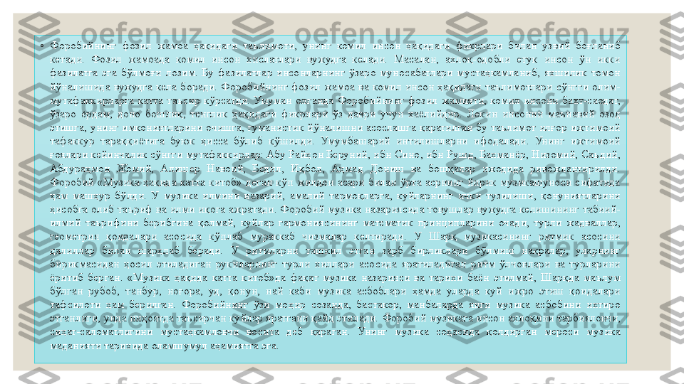 ◦
Форобийнинг  фозил  жамоа  ҳақидаги  таълимоти,  унинг  комил  инсон  ҳақидаги  фикрлари  билан  узвий  боғланиб 
кетади.  Фозил  жамоада  комил  инсон  хислатлари  вужудга  келади.  Масалан,  ахлоқ-одобли  етук  инсон  ўн  икки 
фазилатга  эга  бўлмоғи  лозим.  Бу  фазилатлар  инсонларнинг  ўзаро  муносабатлари  мустаҳкамланиб,  яхшилик  томон 
йўналишида  вужудга  кела  боради.  Форобийнинг  фозил  жамоа  ва  комил  инсон  ҳақидаги  таълимотлари  сўнгги  олим-
мутафаккирларга  катта  таъсир  кўрсатди.  Умуман  олганда  Форобийнинг  фозил  жамияти,  комил  инсони  бахт-саодат, 
ўзаро  ёрдам,  доно  бошлиқ,  тенглик  ҳақидаги  фикрлари  ўз  даври  учун  хаёлийдир.  Лекин  инсонни  маънавий  озод 
этишга, унинг имкониятларини очишга, гуманистик йўналишни асослашга қаратилган бу таълимот илғор ижтимоий 
тафаккур  тараққиётига  буюк  ҳисса  бўлиб  қўшилди.  Умумбашарий  интилишларни  ифодалади.  Унинг  ижтимоий 
ғоялари кейинчалик сўнгги мутафаккирлар: Абу Райҳон Беруний, ибн Сино, ибн Рушд, Бахманёр, Низомий, Саъдий, 
Абдураҳмон  Жомий,  Алишер  Навоий,  Бедил,  Иқбол,  Аҳмад  Дониш  ва  бошқалар  ижодида  ривожлантирилди. 
Форобий  «Музика  ҳақида  катта  китоб»  деган  кўп  жилдли  асари  билан  ўрта  асрнинг  йирик  музикашуноси  сифатида 
ҳам  машҳур  бўлди.  У  музика  илмини  назарий,  амалий  тармоқларга,  куйларнинг  ички  тузилиши,  қонуниятларини 
ҳисобга олиб таъриф ва илми иқога ажратади. Форобий музика назариясида товушлар вужудга келишининг табиий-
илмий  таърифини  берибгина  қолмай,  куйлар  гармониясининг  математик  принципларини  очади,  турли  жадваллар, 
геометрия  қоидалари  асосида  кўплаб  мураккаб  чизмалар  келтиради.  У  Шарқ  музикасининг  ритмик  асосини 
далиллар  билан  шарҳлаб  беради.  У  ритмларни  ташкил  этган  зарб  бирликлари  бўлмиш  нақралар,  уларнинг 
бирикмасидан  ҳосил  этиладиган  рукнларнинг  турли  хиллари  асосида  яратиладиган  ритм  ўлчовлари  ва  турларини 
ёритиб  берган.  «Музика  ҳақида  катта  китоб»да  фақат  музика  назарияси  ва  тарихи  баён  этилмай,  Шарқда  маълум 
бўлган  рубоб,  танбур,  ноғора,  уд,  қонун,  най  каби  музика  асбоблари  ҳамда  уларда  куй  ижро  этиш  қоидалари 
тафсилоти  ҳам  берилган.  Форобийнинг  ўзи  моҳир  созанда,  бастакор,  манбаларда  янги  музика  асбобини  ихтиро 
этганлиги, унда ниҳоятда таъсирчан куйлар яратгани қайд этилади.  Форобий музикага инсон ахлоқини тарбияловчи, 
сиҳат-саломатлигини  мустаҳкамловчи  восита  деб  қараган.  Унинг  музика  соҳасида  қолдирган  мероси  музика 
маданияти тарихида оламшумул аҳамиятга эга. 