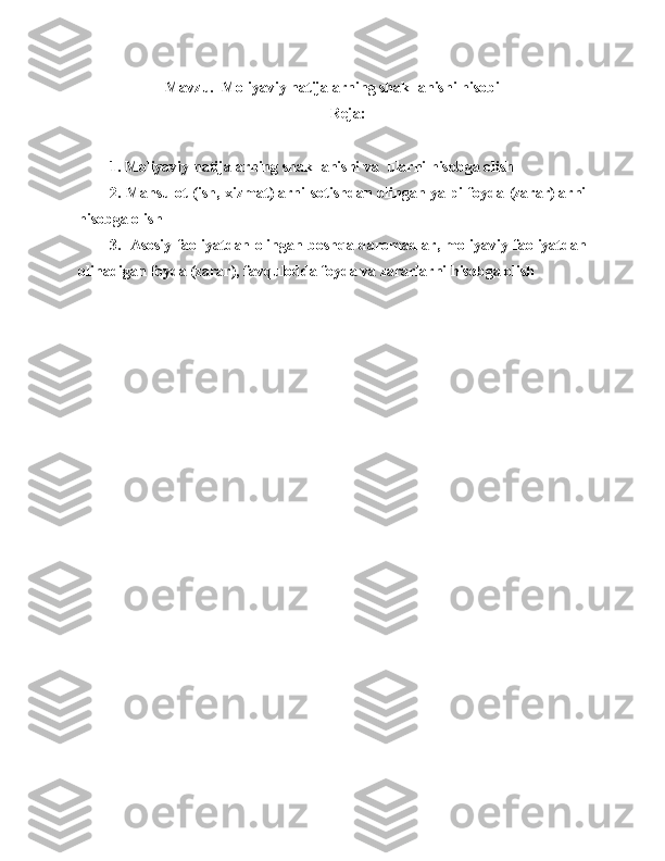 Mavzu .   Moliyaviy nаtijаlаrning shakllanishi hisobi
Reja:
1 . Moliyaviy natijalarning shakllanishi va  ularni hisobga olish
2. Mahsulot (ish, xizmat)larni sotishdan olingan yalpi foyda (zarar)larni
hisobga olish
3.   Asosiy faoliyatdan olingan boshqa daromadlar, moliyaviy faoliyatdan
olinadigan foyda (zarar), favqulodda foyda va zararlarni hisobga olish 