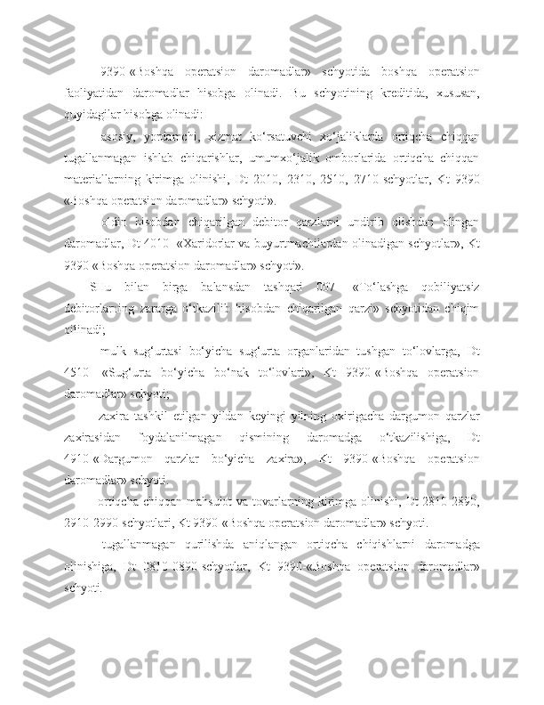   9390 - «Boshqa   operatsion   daromadlar»   schyotida   b oshqa   operatsion
faoliyat i dan   daromadlar   hisobga   olinadi.   Bu   schyotining   kreditida,   xususan,
quyidagi lar hisobga  olinadi : 
-   asosiy,   yordamchi,   xizmat   ko‘rsatuvchi   xo‘jaliklarda   ortiqcha   chiqqan
tugallanmagan   ishlab   chiqarishlar,   umumxo‘jalik   omborlarida   ortiqcha   chiqqan
materiallarning   kirimga   olinishi,   Dt   2010,   2310,   2510,   2710-schyotlar,   Kt   9390
«Boshqa operatsion daromadlar» schyoti».
-   oldin   hisobdan   chiqarilgan   debitor   qarzlarni   undirib   olishdan   olingan
daromadlar, Dt 4010- «Xaridorlar va buyurtmachilardan olinadigan schyotlar», Kt
9390 «Boshqa operatsion daromadlar» schyoti».
SHu   bilan   birga   balansdan   tashqari   007-   «To‘lashga   qobiliyatsiz
debitorlarning   zararga   o‘tkazilib   hisobdan   chiqarilgan   qarzi»   schyotidan   chiqim
qilinadi;
-   mulk   sug‘urtasi   bo‘yicha   sug‘urta   organlaridan   tushgan   to‘lovlarga,   Dt
4510-   «Sug‘urta   bo‘yicha   bo‘nak   to‘lovlari»,   Kt   9390-«Boshqa   operatsion
daromadlar» schyoti;
-   zaxira   tashkil   etilgan   yildan   keyingi   yilning   oxirigacha   dargumon   qarzlar
zaxira s idan   foydalanilmagan   qismini ng   daromadga   o‘tkazilishiga,   Dt
4910-«Dargumon   qarzlar   bo‘yicha   zaxira»,   Kt   9390-«Boshqa   operatsion
daromadlar» schyoti.
-  ortiqcha  chiqqan  mahsulot   va tovarlarning kirimga olinishi,  Dt  2810-2890,
2910-2990-schyotlari, Kt 9390-«Boshqa operatsion daromadlar» schyoti.
-   tugallanmagan   qurilishda   aniqlangan   ortiqcha   chiqishlarni   daromadga
olinishiga,   Dt   0810-0890-schyotlar,   Kt   9390-«Boshqa   operatsion   daromadlar»
schyoti. 