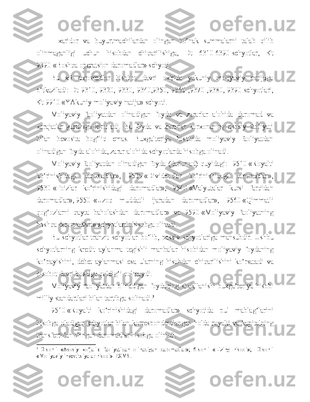 -   xaridor   va   buyurtmachilardan   olingan   bo‘nak   summalarni   talab   qilib
olinmaganligi   uchun   hisobdan   chiqarilishiga,   Dt   6310-6390-schyotlar,   Kt
9390-«Boshqa operatsion daromadlar» schyoti.
Bu   xil   daromadlar   hisobot   davri   oxirida   yakuniy   moliyaviy   natijaga
o‘tkaziladi:   Dt - 9310 ,   9320,   9330,   9340,9350,   9360   ,9370   ,9380,   9390-schyotlari,
Kt 9910-«YAkuniy moliyaviy natija» schyoti.
Moliyaviy   faoliyatdan   olinadigan   foyda   va   zararlar   alohida   daromad   va
xarajatlar   guruhiga   kiritiladi.   Bu   foyda   va   zararlar   korxonaning   asosiy   faoliyati
bilan   bevosita   bog‘liq   emas.   Buxgalteriya   hisobida   moliyaviy   faoliyatdan
olinadigan foyda alohida, zarar alohida schyotlarda hisobga olinadi.
Moliyaviy  faoliyatdan  olinadigan  foyda  (daromad)   quyidagi:     9510-«Royalti
ko‘rinishidagi   daromadlar»,   9520-«Dividendlar   ko‘rinishidagi   daromadlar»,
9530-«Foizlar   ko‘rinishidagi   daromadlar»,   9540-«Valyutalar   kursi   farqidan
daromadlar», 9550 -«Uzoq   muddatli   ijaradan   daromadlar»,   9560-«Qimmatli
qog‘ozlarni   qayta   baholashdan   daromadlar»   va   9590-«Moliyaviy   faoliyatning
boshqa daromadlari» schyotlarda hisobga olinadi.
Bu   schyotlar   tranzit   schyotlar   bo‘lib,   passiv   schyotlariga   mansubdir.   Ushbu
schyotlarning   kredit   aylanma   tegishli   manbalar   hisobidan   moliyaviy   foydaning
ko‘payishini,   debet   aylanmasi   esa   ularning   hisobdan   chiqarilishini   ko‘rsatadi   va
hisobot davri boshiga qoldig‘i qolmaydi.
Moliyaviy   faoliyatdan   olinadigan   foydaning   shakllanishi   buxgalteriya   hisobi
milliy standartlari bilan tartibga solinadi. 3
9510-«Royalti   ko‘rinishidagi   daromadlar»   schyotida   pul   mablag‘larini
hisobga oladigan schyotlar bilan korrespondentlangan holda royalti va kapitalning
transfertidan olingan daromadlar hisobga olinadi.
3
  2-sonli   «Asosiy   xo‘jalik   faoliyatidan   olinadigan   daromadlar»;   6-sonli   «Lizing   hisobi»;   12-sonli
«Moliyaviy investitsiyalar hisobi» BXMS. 