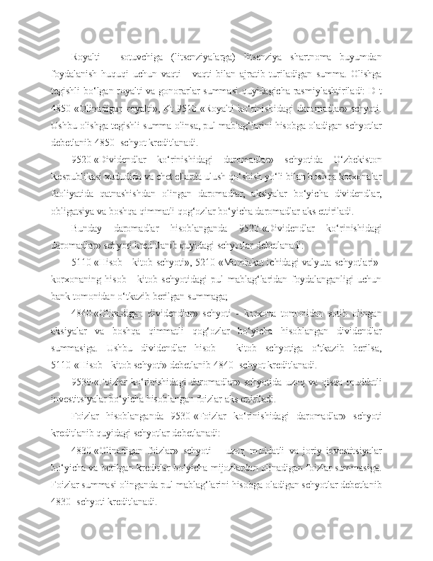 Royalti   -   sotuvchiga   (litsenziyalarga)   litsenziya   shartnoma   buyumdan
foydalanish   huquqi   uchun   vaqti   -   vaqti   bilan   ajratib   turiladigan   summa.   Olishga
tegishli bo‘lgan royalti va gonorarlar summasi quyidagicha rasmiylashtiriladi: D-t
4850-«Olinadigan   royalti»,   Kt   9510-«Royalti   ko‘rinishidagi   daromadlar»   schyoti.
Ushbu olishga tegishli summa olinsa, pul mablag‘larini hisobga oladigan schyotlar
debetlanib 4850- schyot kreditlanadi.
9520-«Dividendlar   ko‘rinishidagi   daromadlar»   schyotida   O‘zbekiston
Respublikasi xududida va chet ellarda ulush qo‘shish yo‘li bilan boshqa korxonalar
faoliyatida   qatnashishdan   olingan   daromadlar,   aksiyalar   bo‘yicha   dividendlar,
obligatsiya va boshqa qimmatli qog‘ozlar bo‘yicha daromadlar aks ettiriladi.
Bunday   daromadlar   hisoblanganda   9520-«Dividendlar   ko‘rinishidagi
daromadlar» schyoti kreditlanib quyidagi schyotlar debetlanadi:
5110-«Hisob - kitob schyoti», 5210-«Mamlakat  ichidagi valyuta schyotlari»-
korxonaning   hisob   -   kitob   schyotidagi   pul   mablag‘laridan   foydalanganligi   uchun
bank tomonidan o‘tkazib berilgan summaga;
4840-«Olinadigan   dividendlar»   schyoti   -   korxona   tomonidan   sotib   olingan
aksiyalar   va   boshqa   qimmatli   qog‘ozlar   bo‘yicha   hisoblangan   dividendlar
summasiga.   Ushbu   dividendlar   hisob   -   kitob   schyotiga   o‘tkazib   berilsa,
5110-«Hisob - kitob schyoti» debetlanib 4840- schyot kreditlanadi.
9530-«Foizlar   ko‘rinishidagi   daromadlar»   schyotida   uzoq   va   qisqa   muddatli
investitsiyalar bo‘yicha hisoblangan foizlar aks ettiriladi.
Foizlar   hisoblanganda   9530-«Foizlar   ko‘rinishidagi   daromadlar»   schyoti
kreditlanib quyidagi schyotlar debetlanadi:
4830-«Olinadigan   foizlar»   schyoti   –   uzoq   muddatli   va   joriy   investitsiyalar
bo‘yicha va berilgan kreditlar bo‘yicha mijozlardan olinadigan foizlar summasiga.
Foizlar summasi olinganda pul mablag‘larini hisobga oladigan schyotlar debetlanib
4830- schyoti kreditlanadi. 