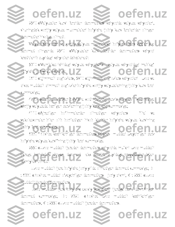 9540-«Valyutalar   kursi   farqidan   daromadlar»   schyotida   valyuta   schyotlari,
shuningdek   xorijiy   valyuta   muomalalari   bo‘yicha   ijobiy   kurs   farqlaridan   olingan
daromadlar hisobga olinadi.
Valyuta   schyotlari   va   xorijiy   valyuta   muomalalari   bo‘yicha   kurs   farqlaridan
daromad   olinganda   9540-   «Valyutalar   kursi   farqidan   daromadlar»   schyoti
kreditlanib quyidagi schyotlar debetlanadi:
5210-«Mamlakat   ichidagi   valyuta   schyotlari»   -   valyuta   schyotidagi   mablag‘
bo‘yicha ijobiy kurs farqiga;
0610-«Qimmatli qog‘ozlar», 5810-«Qimmatli qog‘ozlar» schyotlari - uzoq va
qisqa muddatli qimmatli qog‘ozlar bo‘yicha xorijiy valyutalarning ijobiy kurs farqi
summasiga;
4720-   «Berilgan   qarzlar   bo‘yicha   xodimlarning   qarzi»   schyoti   –   xodimlarga
xorijiy valyutada berilgan qarzlarning ijobiy kurs farqi summasiga;
4110-«Ajratilgan   bo‘linmalardan   olinadigan   schyotlar»   -   filial   va
vakolatxonalar   bilan   olib   boriladigan   hisob–kitoblar   bo‘yicha   valyuta   kursining
ijobiy farqi summasiga;
6230-“Boshqa kechiktirilgan daromadlar» schyoti - muddati uzaytirilgan qarz
bo‘yicha valyuta kursi”ning ijobiy farqi summasiga.
9550-«Uzoq muddatli  ijaradan daromadlar» schyotida mulkni  uzoq muddatli
ijaraga   berishdan   olingan   daromad     aks   ettirilib   quyidagi   provodkalar   bilan
rasmiylashtiriladi:
- Uzoq muddatli ijara bo‘yicha joriy yilda olinadigan daromad summasiga; D-
t 6230-«Boshqa muddati o‘zaytirilgan daromadlar» - joriy qismi, K-t 9550-«Uzoq
muddatli ijaradan daromadlar».
-   Uzoq   muddatli   ijara   bo‘yicha   asosiy   vositalarni   ijaraga   berishdan   olingan
daromad   summasiga;   D-t   7290-   «Boshqa   uzoq   muddatli   kechiktirilgan
daromadlar», K-t 9550 «Uzoq muddatli ijaradan daromadlar». 