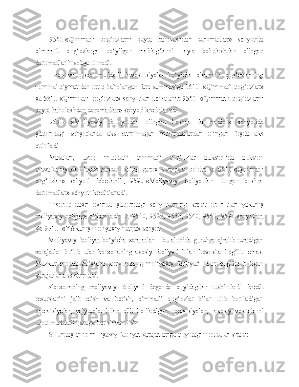 9560-«Qimmatli   qog‘ozlarni   qayta   baholashdan   daromadlar»   schyotida
qimmatli   qog‘ozlarga   qo‘yilgan   mablag‘larni   qayta   baholashdan   olingan
daromadlar hisobga olinadi.
Uzoq   va   qisqa   muddatli   investitsiyalar   bo‘yicha   qimmatli   qog‘ozlarning
nominal qiymatidan ortiq baholangan farq summasiga 0610- «Qimmatli qog‘ozlar»
va 5810 «Qimmatli qog‘ozlar» schyotlari debetlanib 9560- «Qimmatli qog‘ozlarni
qayta baholashdan daromadlar» schyoti kreditlanadi.
9590-   «Moliyaviy   faoliyatdan   olingan   boshqa   daromadlar»   schyotida
yuqoridagi   schyotlarda   aks   ettirilmagan   muomalalardan   olingan   foyda   aks
ettiriladi.
Masalan,   uzoq   muddatli   qimmatli   qog‘ozlar   auksionida   auksion
muvafaqqiyatli   o‘tkazilgandan   so‘ng   garov   summasi   qoldirilsa   0610-«Qimmatli
qog‘ozlar»   schyoti   debetlanib,   9590-«Moliyaviy   faoliyatdan   olingan   boshqa
daromadlar» schyoti kreditlanadi.
Hisobot   davri   oxirida   yuqoridagi   schyotlarning   kredit   oborotlari   yakuniy
moliyaviy natijaga o‘tkaziladi:  Dt  9510, 9520, 9530, 9540, 9560, 9590 schyotlar,
Kt-9910 -«YAkuniy moliyaviy natija» schyoti.
Moliyaviy faoliyat bo‘yicha xarajatlar – bu alohida guruhga ajralib turadigan
xarajatlar   bo‘lib   ular   korxonaning   asosiy   faoliyati   bilan   bevosita   bog‘liq   emas.
Mazkur   modda   bo‘yicha   korxonaning   moliyaviy   faoliyati   bilan   bog‘liq   bo‘lgan
xarajatlar aks ettiriladi.
Korxonaning   moliyaviy   faoliyati   deganda   quyidagilar   tushiniladi:   kredit
resurslarini   jalb   etish   va   berish;   qimmatli   qog‘ozlar   bilan   olib   boriladigan
operatsiyalar;   valyutalar   bilan   olib   boriladigan   operatsiyalar;     asosiy   vositalarni
uzoq muddatli ijaraga berish va olish.
SHunday qilib moliyaviy faoliyat xarajatlariga quyidagi moddalar kiradi:  