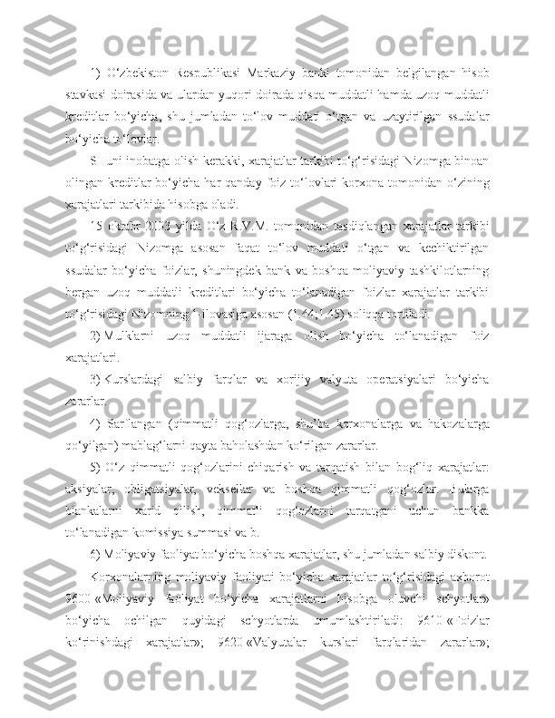 1)   O‘zbekiston   Respublikasi   Markaziy   banki   tomonidan   belgilangan   hisob
stavkasi doirasida va ulardan yuqori doirada qisqa muddatli hamda uzoq muddatli
kreditlar   bo‘yicha,   shu   jumladan   to‘lov   muddati   o‘tgan   va   uzaytirilgan   ssudalar
bo‘yicha to‘lovlar.
SHuni inobatga olish kerakki, xarajatlar tarkibi to‘g‘risidagi Nizomga binoan
olingan  kreditlar  bo‘yicha  har   qanday  foiz   to‘lovlari   korxona  tomonidan  o‘zining
xarajatlari tarkibida hisobga oladi.
15   oktabr   2003   yilda   O‘z   R.V.M.   tomonidan   tasdiqlangan   xarajatlar   tarkibi
to‘g‘risidagi   Nizomga   asosan   faqat   to‘lov   muddati   o‘tgan   va   kechiktirilgan
ssudalar   bo‘yicha   foizlar,   shuningdek   bank   va   boshqa   moliyaviy   tashkilotlarning
bergan   uzoq   muddatli   kreditlari   bo‘yicha   to‘lanadigan   foizlar   xarajatlar   tarkibi
to‘g‘risidagi Nizomning 1-ilovasiga asosan (1.44;1.45) soliqqa tortiladi.
2)   Mulklarni   uzoq   muddatli   ijaraga   olish   bo‘yicha   to‘lanadigan   foiz
xarajatlari.
3)   Kurslardagi   salbiy   farqlar   va   xorijiy   valyuta   operatsiyalari   bo‘yicha
zararlar.
4)   Sarflangan   (qimmatli   qog‘ozlarga,   shu’ba   korxonalarga   va   hakozalarga
qo‘yilgan) mablag‘larni qayta baholashdan ko‘rilgan zararlar.
5)   O‘z   qimmatli   qog‘ozlarini   chiqarish   va   tarqatish   bilan   bog‘liq   xarajatlar:
aksiyalar,   obligatsiyalar,   veksellar   va   boshqa   qimmatli   qog‘ozlar.   Bularga
blankalarni   xarid   qilish,   qimmatli   qog‘ozlarni   tarqatgani   uchun   bankka
to‘lanadigan komissiya summasi va b.
6) Moliyaviy faoliyat bo‘yicha boshqa xarajatlar, shu jumladan salbiy diskont.
Korxonalarning   moliyaviy   faoliyati   bo‘yicha   xarajatlar   to‘g‘risidagi   axborot
9600-«Moliyaviy   faoliyat   bo‘yicha   xarajatlarni   hisobga   oluvchi   schyotlar»
bo‘yicha   ochilgan   quyidagi   schyotlarda   umumlashtiriladi:   9610-«Foizlar
ko‘rinishdagi   xarajatlar»;   9620-«Valyutalar   kurslari   farqlaridan   zararlar»; 