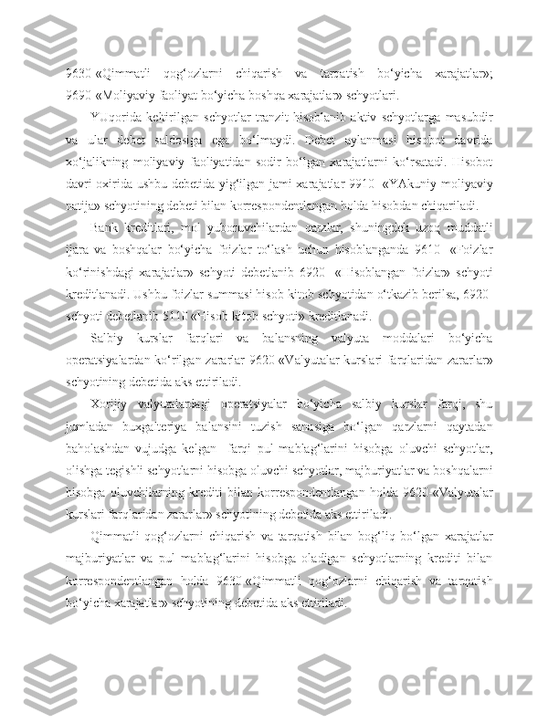 9630-«Qimmatli   qog‘ozlarni   chiqarish   va   tarqatish   bo‘yicha   xarajatlar»;
9690-«Moliyaviy faoliyat bo‘yicha boshqa xarajatlar» schyotlari.
YUqorida   keltirilgan   schyotlar   tranzit   hisoblanib   aktiv   schyotlarga   masubdir
va   ular   debet   saldosiga   ega   bo‘lmaydi.   Debet   aylanmasi   hisobot   davrida
xo‘jalikning   moliyaviy   faoliyatidan   sodir   bo‘lgan   xarajatlarni   ko‘rsatadi.   Hisobot
davri oxirida ushbu debetida yig‘ilgan jami xarajatlar 9910- «YAkuniy moliyaviy
natija» schyotining debeti bilan korrespondentlangan holda hisobdan chiqariladi.
Bank   kreditlari,   mol   yuboruvchilardan   qarzlar,   shuningdek   uzoq   muddatli
ijara   va   boshqalar   bo‘yicha   foizlar   to‘lash   uchun   hisoblanganda   9610-   «Foizlar
ko‘rinishdagi   xarajatlar»   schyoti   debetlanib   6920-   «Hisoblangan   foizlar»   schyoti
kreditlanadi. Ushbu foizlar summasi hisob-kitob schyotidan o‘tkazib berilsa, 6920-
schyoti debetlanib 5110 «Hisob-kitob schyoti» kreditlanadi.
Salbiy   kurslar   farqlari   va   balansning   valyuta   moddalari   bo‘yicha
operatsiyalardan ko‘rilgan zararlar 9620-«Valyutalar  kurslari farqlaridan zararlar»
schyotining debetida aks ettiriladi.
Xorijiy   valyutalardagi   operatsiyalar   bo‘yicha   salbiy   kurslar   farqi,   shu
jumladan   buxgalteriya   balansini   tuzish   sanasiga   bo‘lgan   qarzlarni   qaytadan
baholashdan   vujudga   kelgan     farqi   pul   mablag‘larini   hisobga   oluvchi   schyotlar,
olishga tegishli schyotlarni hisobga oluvchi schyotlar, majburiyatlar va boshqalarni
hisobga   oluvchilarning   krediti   bilan   korrespondentlangan   holda   9620-«Valyutalar
kurslari farqlaridan zararlar» schyotining debetida aks ettiriladi.
Qimmatli   qog‘ozlarni   chiqarish   va   tarqatish   bilan   bog‘liq   bo‘lgan   xarajatlar
majburiyatlar   va   pul   mablag‘larini   hisobga   oladigan   schyotlarning   krediti   bilan
korrespondentlangan   holda   9630-«Qimmatli   qog‘ozlarni   chiqarish   va   tarqatish
bo‘yicha xarajatlar» schyotining debetida aks ettiriladi. 