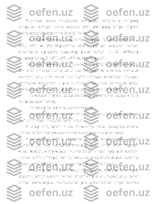 YUqoridagi   xarajat   moddalariga   kirmaydigan   xo‘jalikning   moliyaviy
faoliyatidan   ko‘rilgan   boshqa   xarajatlar   9690-   «Moliyaviy   faoliyat   bo‘yicha
boshqa xarajatlar» schyotining debetida hisobga olinadi.
Hisobot   davrining   oxirida   korxonaning   moliyaviy     faoliyati   bo‘yicha   9610,
9620,   9630   va   9690-schyotlarning   debetida   yig‘ilgan   xarajatlar   hisobdan
chiqarilganda   quyidagicha   buxgalteriya   yozuvi   beriladi:   D-t   9910-«YAkuniy
moliyaviy natija», K-t 9610, 9620, 9630 va 9690-schyotlari.
Favqulodda foyda va zararlar - bu korxonaning xo‘jalik faoliyatida nihoyatda
kam   sodir   bo‘ladigan,   uning   uchun   odat   bo‘lmagan   va   korxonada   boshqaruv
qarorlarini   qabul   qilish   natijasi   bilan   bog‘liq   bo‘lmagan   voqealardan   olinadigan
daromad   va   xarajatlardir.   U   yoki   bu   moddani   favqulodda   daromad   va   xarajat
tarzida aks ettirilishi uchun quyidagi uchta talablarga javob berishi kerak:
         - o‘z xarakteri bo‘yicha odatdagidek bulmasli (korxonaning odatdagi xo‘jalik
faoliyatiga tegishli emas);
          - bir necha yillar davomida takrorlanmaydi gan ;
          - korxonaning boshqaruv xodimlari tomonidan qabul qilinadigan qarorlarga
bog‘liq bo‘lmagan holatlardan tashkil topadi.
SHunday   qilib,   tegishli   modda   bir   vaqtning   o‘zida   odatdagidek   emaslik,
oldindan ko‘rabilmaslik va takrorlanmaslik talablariga mos kelishi kerak.
Korxonalarning   xo‘jalik   faoliyatida   shunday   voqealar   sodir   bo‘lishi
mumkinki,   ular   faqat   odatdagidek   emas   yoki   faqat   oldindan   ko‘rabilmaydigan
voqea.   Masalan,   xorijiy   valyuta     muomalalaridan   olingan   foyda   yoki   zararlarni
oldindan   ko‘rib   bo‘lmaydi,   lekin   bu   favqulodda   emas,   chunki   valyuta     kursining
barqaror emaslik sharoitida bu odatdagi foyda va zarar hisoblanadi.
Demak,   quyidagi   moddalar   favqulodda   foyda   va   zararlarga   kiritilmaydi:
dargumon   debitor   qarzlarni   hisobdan   chiqarilishi   yoki   shu   maqsad   uchun   tashkil
qilingan   zaxira;   valyuta     muomalalaridan   yoki   kurslar   farqidan   olingan   daromad 