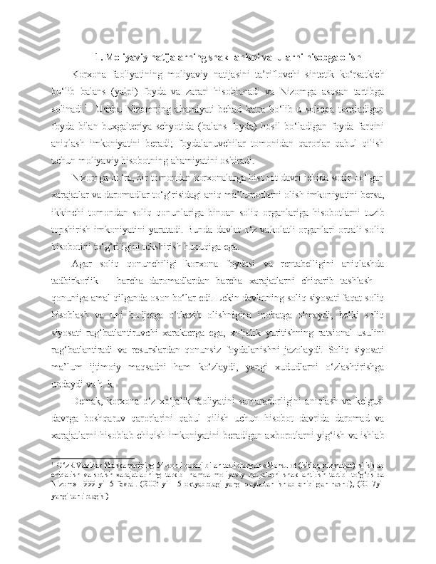 1. Moliyaviy natijalarning shakllanishi va  ularni hisobga olish
Korxona   faoliyatining   moliyaviy   natijasini   ta’riflovchi   sintetik   ko‘rsatkich
bo‘lib   balans   (yalpi)   foyda   va   zarari   hisoblanadi   va   Nizomga   asosan   tartibga
solinadi. 1
    Ushbu   Nizomning   ahamiyati   behad   katta   bo‘lib   u   soliqqa   tortiladigan
foyda   bilan   buxgalteriya   schyotida   (balans   foyda)   hosil   bo‘ladigan   foyda   farqini
aniqlash   imkoniyatini   beradi;   foydalanuvchilar   tomonidan   qarorlar   qabul   qilish
uchun moliyaviy hisobotning ahamiyatini oshiradi.
Nizomga ko‘ra, bir tomondan korxonalarga hisobot davri ichida sodir bo‘lgan
xarajatlar va daromadlar to‘g‘risidagi aniq ma’lumotlarni olish imkoniyatini bersa,
ikkinchi   tomondan   soliq   qonunlariga   binoan   soliq   organlariga   hisobotlarni   tuzib
topshirish  imkoniyatini   yaratadi. Bunda  davlat   o‘z vakolatli   organlari   orqali   soliq
hisobotini to‘g‘riligini tekshirish huquqiga ega.
Agar   soliq   qonunchiligi   korxona   foydasi   va   rentabelligini   aniqlashda
tadbirkorlik   –   barcha   daromadlardan   barcha   xarajatlarni   chiqarib   tashlash   –
qonuniga amal qilganda oson bo‘lar edi. Lekin davlatning soliq siyosati faqat soliq
hisoblash   va   uni   budjetga   o‘tkazib   olishnigina   inobatga   olmaydi,   balki   soliq
siyosati   rag‘batlantiruvchi   xarakterga   ega,   xo‘jalik   yuritishning   ratsional   usulini
rag‘batlantiradi   va   resurslardan   qonunsiz   foydalanishni   jazolaydi.   Soliq   siyosati
ma’lum   ijtimoiy   maqsadni   ham   ko‘zlaydi,   yangi   xududlarni   o‘zlashtirishga
undaydi va h. k.
Demak,   korxona   o‘z   xo‘jalik   faoliyatini   samaradorligini   aniqlash   va   kelgusi
davrga   boshqaruv   qarorlarini   qabul   qilish   uchun   hisobot   davrida   daromad   va
xarajatlarni hisoblab chiqish imkoniyatini beradigan axborotlarni yig‘ish va ishlab
1  
 O‘zR Vazirlar Mahkamasining 54-sonli qarori bilan tasliqlangan «Mahsulot (ishlar, xizmatlar) ni ishlab
chiqarish   va   sotish   xarajatlarining   tarkibi   hamda   moliyaviy   natijalarni   shakllantirish   tartibi   to‘g‘risida
Nizom»   1999   yil   5   fevral.   (2003   yil   15   oktyabrdagi   yangi   qaytadan   ishlab   chiqilgan   nashri),   (2017yil
yangi tahrirdagisi)     
   