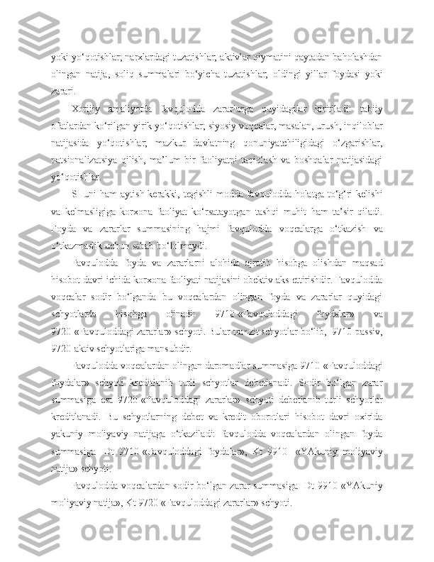 yoki yo‘qotishlar; narxlardagi tuzatishlar; aktivlar qiymatini qaytadan baholashdan
olingan   natija,   soliq   summalari   bo‘yicha   tuzatishlar;   oldingi   yillar   foydasi   yoki
zarari.
Xorijiy   amaliyotda   favqulodda   zararlarga   quyidagilar   kiritiladi:   tabiiy
ofatlardan ko‘rilgan yirik yo‘qotishlar; siyosiy voqealar, masalan, urush, inqiloblar
natijasida   yo‘qotishlar;   mazkur   davlatning   qonuniyatchiligidagi   o‘zgarishlar,
natsionalizatsiya   qilish,   ma’lum   bir   faoliyatni   taqiqlash   va   boshqalar   natijasidagi
yo‘qotishlar.
SHuni  ham  aytish kerakki, tegishli  modda favqulodda holatga to‘g‘ri  kelishi
va   kelmasligiga   korxona   faoliyat   ko‘rsatayotgan   tashqi   muhit   ham   ta’sir   qiladi.
Foyda   va   zararlar   summasining   hajmi   favqulodda   voqealarga   o‘tkazish   va
o‘tkazmaslik uchun sabab bo‘lolmaydi.
Favqulodda   foyda   va   zararlarni   alohida   ajratib   hisobga   olishdan   maqsad
hisobot davri ichida korxona faoliyati natijasini obektiv aks ettirishdir. Favqulodda
voqealar   sodir   bo‘lganda   bu   voqealardan   olingan   foyda   va   zararlar   quyidagi
schyotlarda   hisobga   olinadi:   9710-«Favquloddagi   foydalar»   va
9720-«Favquloddagi zararlar» schyoti. Bular tranzit schyotlar bo‘lib,  9710-passiv,
9720-aktiv schyotlariga mansubdir.
Favqulodda voqealardan olingan daromadlar summasiga 9710-«Favquloddagi
foydalar»   schyoti   kreditlanib   turli   schyotlar   debetlanadi.   Sodir   bo‘lgan   zarar
summasiga   esa   9720-«Favquloddagi   zararlar»   schyoti   debetlanib   turli   schyotlar
kreditlanadi.   Bu   schyotlarning   debet   va   kredit   oborotlari   hisobot   davri   oxirida
yakuniy   moliyaviy   natijaga   o‘tkaziladi:   favqulodda   voqealardan   olingan   foyda
summasiga-   Dt   9710-«Favquloddagi   foydalar»,   Kt   9910-   «YAkuniy   moliyaviy
natija» schyoti.
Favqulodda voqealardan sodir bo‘lgan zarar summasiga-  Dt 9910-«YAkuniy
moliyaviy natija», Kt 9720-«Favquloddagi zararlar» schyoti. 