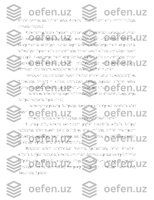 chiqish tizimiga ega bo‘lishi kerak. Korxona – bu hisoblarni soliq omilini inobatga
olmasdan bajaradi.
Korxonaning   balans   foydasini   aniqlash   uchun   sotishdan   tushgan   tushumdan
olib   tashlanadigan   xarajatlar   ro‘yxati   xarajatlar   tarkibi   to‘g‘risidagi   Nizomning
asosiy matnida keltirilgan. Bundan keyin korxona buxgalteriya hisobi schyotlarida
ko‘rsatilgan foydani soliq qonunchiligiga binoan tuzatib soliqqa tortiladigan bazani
aniqlaydi. Buxgalteriya hisobi  schyotlaridagi  foydani  soliq  qonunchiligiga binoan
tuzatishga   misol   sifatida   normadan   ortiq   sarflangan   safar   xarajatlari,   yoki
normadan ortiq reklama xarajatlari va boshqalarni keltirish mumkin.
Demak, soliqqa tortiladigan bazani hisoblab chiqish uchun bu xarajatlar (1 va
2-ilovalarga   binoan)   ni   soliqqa   tortiladigan   foydaga   qaytadan   qo‘shish   kerak.
Buning natajasida korxona quyidagi ma’lumotlarga ega bo‘ladi:
        - qancha va korxonaning qaysi bo‘linmalaridan ishlab chiqarish, buxgalteriya
faoliyati natijasida foyda olindi;
               - korxonaning yakuniy faoliyatiga davlatning soliq siyosati  qanchalik ta’sir
qilganligi;
         - pirovard natijada korxona budjetga qancha pul o‘tkazib berishi.
SHunday   qilib,   korxona   axborotlarni   yig‘ish   bosqichida   xo‘jalik   faoliyati
natijalariga   ta’sir   etuvchi   tashqi   (soliq)   va   ichki   omillarga   bo‘lish   imkoniyatini
beruvchi   buxgalteriya   hisobi   tizimiga   ega   bo‘ladi.   Demak,   bu   omillarga   javoban
asoslangan siyosat ishlab chiqish zarur bo‘ladi.
Xarajatlar   tarkibi   to‘g‘risidagi   Nizomda   aytilganidek,   ishlab   chiqarish-
xo‘jalik faoliyati natijasida korxona tomonidan daromad quyidagi asosiy bo‘limlar
bo‘yicha   aks   ettiriladi:   sotishdan   olingan   sof   tushum;   asosiy   faoliyatidan
olinadigan   boshqa   daromadlar;   moliyaviy   faoliyatdan   olinadigan   daromadlar;
favqulodda foydalar. 