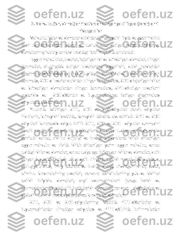 2 . Mahsulot (ish, xizmat)larni sotishdan olingan yalpi foyda (zarar)larni
hisobga olish
Mahsulot, ishlar  va xizmatlar  sotishdan olingan yalpi foyda va zarar hisobot
davri   oxirida   sotishdan   tushgan   sof   tushum   bilan   sotilgan   mahsulot,   ishlar   va
xizmatlarning haqiqiy tannarxi orasidagi farqi miqdorida aniqlanadi.
Tayyor mahsulotlar, tovarlar, bajarilgan ish va ko‘rsatilgan xizmatlar, olingan
daromadlar,   shuningdek   sotilgan   tovarlarning   qaytarilishi,   sotish   narxlaridan
chegirmalar  to‘g‘risidagi  axborotlar quyidagi:    9010-«Mahsulot  sotishdan  olingan
daromad», 9020-«Tovarlar sotishdan olingan daromadlar», 9030-«Bajarilgan ishlar
va   ko‘rsatilgan   xizmatlardan   olingan   daromadlar»,   9040-«Sotilgan   tovarlarni
qaytarish»   va     9050-«Xaridor   va   buyurtmachilarga   berilgan   chegirmalar»
schyotlarda aks ettiriladi.
YUqorida   keltirilgan   9010,   9020   va   9030-schyotlar   tranzit   schyotlar
hisoblanib,   ko‘payishi   kreditida,   kamayishi   debetida   aks   ettiriladi.   9040   va   9050
schyotlari   kontrpassiv   schyot   bo‘lib   9010,   9020   va   9030-   schyotlar   summasini
tuzatib   turadi.   Bu   schyotlarda   quyidagilarni   sotishdan   tushgan   sof   tushum   aks
ettiriladi:   sanoat,   qishloq   xo‘jaligi   va   boshqa   korxonalarda   ishlab   chiqarilgan
tayyor   mahsulot   va   o‘zida   ishlab   chiqarilgan   yarim   tayyor   mahsulot;   sanoat
tusidagi ishlar va xizmatlar; sanoat tusiga ega bo‘lmagan ishlar va xizmatlar; sotib
olingan   buyumlar   (butlash   uchun   sotib   olingan);   qurilish   montaj,   loyiha-qidiruv,
geologiya-qidiruv,   ilmiy   tadqiqot   va   boshqa   shunga   o‘xshagan   ishlar;   savdo,
ta’minot   korxonalarining   tovarlari;   transport   tashkilotlarining   yuk   va   kishilar
tashish   bo‘yicha   xizmatlari;   engil   avtomashinalarni   ijaraga   berish   va
avtomashinalarni   xaydab   olib   borib   berish   xizmatlari;   transport   -   ekspeditsion   va
yuklash - tushirish operatsiyalari; aloqa korxonalari xizmatlari.
9010,   9020   va   9030-schyotlarining   kreditida   4010-«Xaridorlar   va
buyurtmachilardan   olinadigan   schyotlar»   va   4110-«Alohida   bo‘linmalardan 