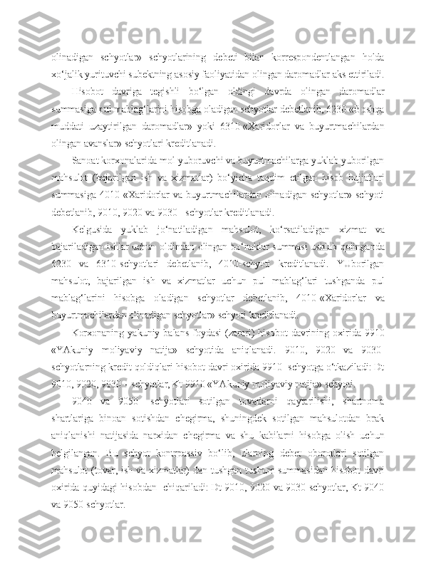 olinadigan   schyotlar»   schyotlarining   debeti   bilan   korrespondentlangan   holda
xo‘jalik yurituvchi subektning asosiy faoliyatidan olingan daromadlar aks ettiriladi.
Hisobot   davriga   tegishli   bo‘lgan   oldingi   davrda   olingan   daromadlar
summasiga pul mablag‘larini hisobga oladigan schyotlar debetlanib, 6230-«Boshqa
muddati   uzaytirilgan   daromadlar»   yoki   6310-«Xaridorlar   va   buyurtmachilardan
olingan avanslar» schyotlari kreditlanadi.
Sanoat korxonalarida mol yuboruvchi va buyurtmachilarga yuklab yuborilgan
mahsulot   (bajarilgan   ish   va   xizmatlar)   bo‘yicha   taqdim   etilgan   hisob   hujjatlari
summasiga   4010-«Xaridorlar  va   buyurtmachilardan  olinadigan  schyotlar»  schyoti
debetlanib, 9010, 9020 va 9030 - schyotlar kreditlanadi.
Kelgusida   yuklab   jo‘natiladigan   mahsulot,   ko‘rsatiladigan   xizmat   va
bajariladigan ishlar uchun oldindan olingan bo‘naklar summasi ushlab qolinganda
6230   va   6310-schyotlari   debetlanib,   4010-schyoti   kreditlanadi.   YUborilgan
mahsulot,   bajarilgan   ish   va   xizmatlar   uchun   pul   mablag‘lari   tushganda   pul
mablag‘larini   hisobga   oladigan   schyotlar   debetlanib,   4010-«Xaridorlar   va
buyurtmachilardan olinadigan schyotlar» schyoti kreditlanadi.
Korxonaning   yakuniy  balans  foydasi   (zarari)  hisobot   davrining  oxirida  9910
«YAkuniy   moliyaviy   natija»   schyotida   aniqlanadi.   9010,   9020   va   9030-
schyotlarning kredit qoldiqlari hisobot davri oxirida 9910- schyotga o‘tkaziladi: Dt
9010, 9020, 9030 – schyotlar, Kt 9910 «YAkuniy moliyaviy natija» schyoti.
9040   va   9050-   schyotlari   sotilgan   tovarlarni   qaytarilishi,   shartnoma
shartlariga   binoan   sotishdan   chegirma,   shuningdek   sotilgan   mahsulotdan   brak
aniqlanishi   natijasida   narxidan   chegirma   va   shu   kabilarni   hisobga   olish   uchun
belgilangan.   Bu   schyot   kontrpassiv   bo‘lib,   ularning   debet   oborotlari   sotilgan
mahsulot (tovar, ish va xizmatlar) dan tushgan tushum summasidan  hisobot davri
oxirida quyidagi hisobdan   chiqariladi: Dt 9010, 9020 va 9030-schyotlar, Kt 9040
va 9050-schyotlar. 