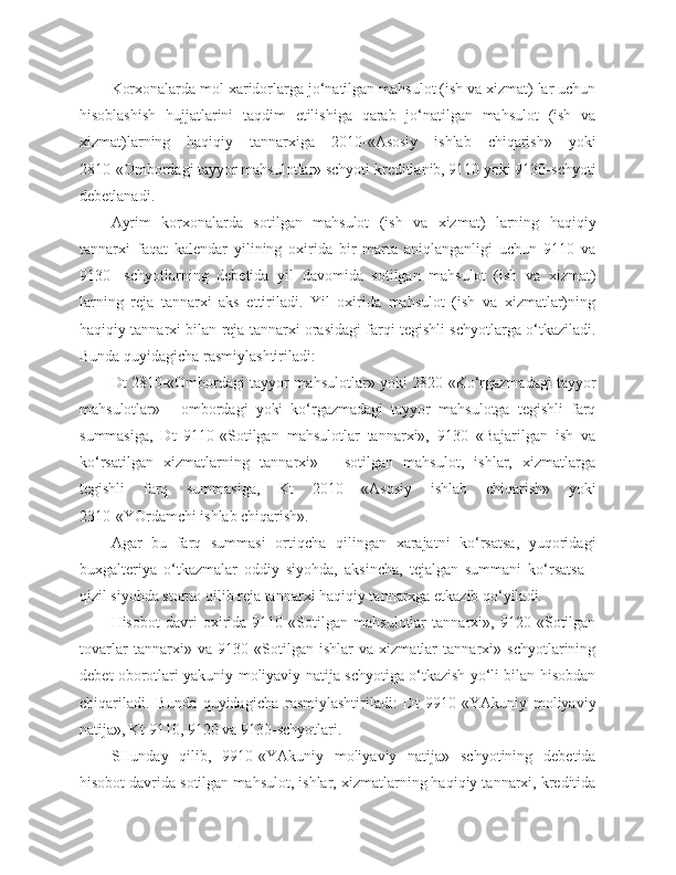 Korxonalarda mol xaridorlarga jo‘natilgan mahsulot (ish va xizmat) lar uchun
hisoblashish   hujjatlarini   taqdim   etilishiga   qarab   jo‘natilgan   mahsulot   (ish   va
xizmat)larning   haqiqiy   tannarxiga   2010-«Asosiy   ishlab   chiqarish»   yoki
2810-«Ombordagi tayyor mahsulotlar» schyoti kreditlanib, 9110 yoki 9130-schyoti
debetlanadi.
Ayrim   korxonalarda   sotilgan   mahsulot   (ish   va   xizmat)   larning   haqiqiy
tannarxi   faqat   kalendar   yilining   oxirida   bir   marta   aniqlanganligi   uchun   9110   va
9130-   schyotlarning   debetida   yil   davomida   sotilgan   mahsulot   (ish   va   xizmat)
larning   reja   tannarxi   aks   ettiriladi.   Yil   oxirida   mahsulot   (ish   va   xizmatlar)ning
haqiqiy tannarxi bilan reja tannarxi orasidagi farqi tegishli schyotlarga o‘tkaziladi.
Bunda quyidagicha rasmiylashtiriladi:
Dt 2810-«Ombordagi tayyor mahsulotlar» yoki 2820-«Ko‘rgazmadagi tayyor
mahsulotlar»   -   ombordagi   yoki   ko‘rgazmadagi   tayyor   mahsulotga   tegishli   farq
summasiga,   Dt   9110-«Sotilgan   mahsulotlar   tannarxi»,   9130   «Bajarilgan   ish   va
ko‘rsatilgan   xizmatlarning   tannarxi»   -   sotilgan   mahsulot,   ishlar,   xizmatlarga
tegishli   farq   summasiga,   Kt   2010   «Asosiy   ishlab   chiqarish»   yoki
2310-«YOrdamchi ishlab chiqarish».
Agar   bu   farq   summasi   ortiqcha   qilingan   xarajatni   ko‘rsatsa,   yuqoridagi
buxgalteriya   o‘tkazmalar   oddiy   siyohda,   aksincha,   tejalgan   summani   ko‘rsatsa   -
qizil siyohda storno qilib reja tannarxi haqiqiy tannarxga etkazib qo‘yiladi.
Hisobot   davri   oxirida   9110   «Sotilgan   mahsulotlar   tannarxi»,   9120   «Sotilgan
tovarlar   tannarxi»   va   9130   «Sotilgan   ishlar   va   xizmatlar   tannarxi»   schyotlarining
debet oborotlari yakuniy moliyaviy natija schyotiga o‘tkazish yo‘li bilan hisobdan
chiqariladi.   Bunda   quyidagicha   rasmiylashtiriladi:   Dt   9910-«YAkuniy   moliyaviy
natija», Kt 9110, 9120 va 9130-schyotlari.
SHunday   qilib,   9910-«YAkuniy   moliyaviy   natija»   schyotining   debetida
hisobot davrida sotilgan mahsulot, ishlar, xizmatlarning haqiqiy tannarxi, kreditida 