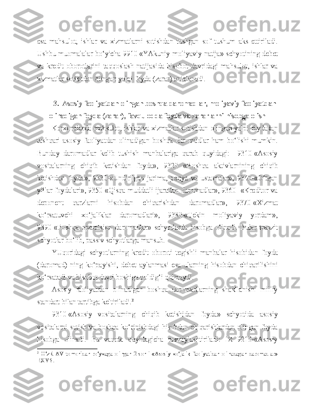 esa   mahsulot,   ishlar   va   xizmatlarni   sotishdan   tushgan   sof   tushum   aks   ettiriladi.
Ushbu muomalalar bo‘yicha 9910-«YAkuniy moliyaviy natija» schyotining debet
va   kredit   oborotlarini   taqqoslash   natijasida   hisobot   davridagi   mahsulot,   ishlar   va
xizmatlar sotishdan olingan yalpi foyda (zarar) aniqlanadi.
3.  Asosiy faoliyatdan olingan boshqa daromadlar, moliyaviy faoliyatdan
olinadigan foyda (zarar), favqulodda foyda va zararlarni hisobga olish
Korxonalarda mahsulot, ishlar va xizmatlar sotishdan olingan yalpi foydadan
tashqari   asosiy   faoliyatdan   olinadigan   boshqa   daromadlar   ham   bo‘lishi   mumkin.
Bunday   daromadlar   kelib   tushish   manbalariga   qarab   quyidagi:     9310-«Asosiy
vositalarning   chiqib   ketishdan   foyda»,   9320   «Boshqa   aktivlarnining   chiqib
ketishdan   foyda»,   9330-«Undirilgan   jarima,   penya   va   ustamalar»,   9340-«O‘tgan
yillar foydalari», 9350-«Qisqa muddatli ijaradan daromadlar», 9360- «Kreditor va
deponent   qarzlarni   hisobdan   chiqarishdan   daromadlar»,   9370-«Xizmat
ko‘rsatuvchi   xo‘jaliklar   daromadlari»,   9380-«Tekin   moliyaviy   yordam»,
9390-«Boshqa   operatsion   daromadlar»   schyotlarda   hisobga   olinadi.   Bular   tranzit
schyotlar bo‘lib, passiv schyotlarga mansub.  
YUqoridagi   schyotlarning   kredit   oboroti   tegishli   manbalar   hisobidan   foyda
(daromad)   ning   ko‘payishi,   debet   aylanmasi   esa   ularning   hisobdan   chiqarilishini
ko‘rsatadi va hisobot davri boshiga qoldig‘i qolmaydi.
Asosiy   faoliyatdan   olinadigan   boshqa   daromadlarning   shakllanishi   milliy
standart bilan tartibga keltiriladi. 2
9310-«Asosiy   vositalarning   chiqib   ketishidan   foyda»   schyotida   asosiy
vositalarni sotish va boshqa ko‘rinishdagi hisobdan chiqarishlardan olingan foyda
hisobga   olinadi.   Bu   vaqtda   quyidagicha   rasmiylashtiriladi:   Dt   9210-«Asosiy
2
  O‘zR   AV   tomonidan   ro‘yxaga   olingan   2-sonli   «Asosiy   xo‘jalik   faoliyatidan   olinadagan   daromadlar»
BXMS. 