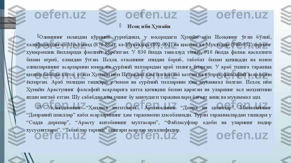 
 

Исоқ ибн Ҳунайн

Олимнинг 	исмидан	 	кўриниб	 	турибдики,	 	у 	юқоридаги	 	Ҳунайн	 	ибн	 	Исоқнинг	 	ўғли	 	бўлиб,	 
халифалардан	
 ал-Муътамид	 (870-892),	 ал-Муътадид	 (892-902)	 ва	 қисман	 ал-Муқтадир	 (908-932)ларнинг	 
ҳукмронлик	
 йилларида	 фаолият	 кўрсатган.	 У	 830	 йилда	 таваллуд	 топиб,	 910	 йилда	 фалаж	 касаллиги	 
билан	
 	оғриб,	 	оламдан	 	ўтган.	 	Исҳоқ	 	отасининг	 	изидан	 	бориб,	 	табобат	 	билан	 	қизиқади	 	ва	 	юнон	 
олимларининг	
 асарларини	 юнон	 ва	 сурёний	 тилларидан	 араб	 тилига	 ўгирган.	 У	 араб	 тилига	 таржима	 
қилиш	
 бобида	 ҳатто,	 отаси	 Ҳунайн	 ибн	 Исҳоқдан	 ҳам	 илгарилаб	 кетган	 ва	 кўпроқ	 фалсафий	 асарларни	 
ёқтирган.	
 Араб	 тилидан	 ташқари	 у юнон	 ва	 сурёний	 тилларини	 ҳам	 мукаммал	 билган.	 Исҳоқ	 ибн	 
Ҳунайн	
 Арастунинг	 фалсафий	 асарларига	 катта	 қизиқиш	 билан	 қараган	 ва	 уларнинг	 асл	 моҳиятини	 
яхши	
 англаб	 етган.	 Шу	 сабабдан	 ҳам	 унинг	 бу	 мавзудаги	 таржималари	 бағоят	 аниқ	 ва	 мукаммал	 эди.	 

У	
 	Уқлийдиснинг	 	“Ҳандаса	 	негизлари”,	 	Архимеднинг	 	“Доира	 	ва	 	цилиндр”,	 	Манелайнинг	 
“Доиравий	
 шакллар”	 каби	 асарларининг	 ҳам	 таржимони	 ҳисобланади.	 Турли	 таржималардан	 ташқари	 у 
“Содда	
 	дорилар”,	 	“Арасту	 	китобининг	 	мухтасари”,	 	“Файласуфлар	 	одоби	 	ва	 	уларнинг	 	нодир	 
хусусиятлари”,	
 “Табиблар	 тарихи”	 сингари	 асарлар	 муаллифидир.	                  