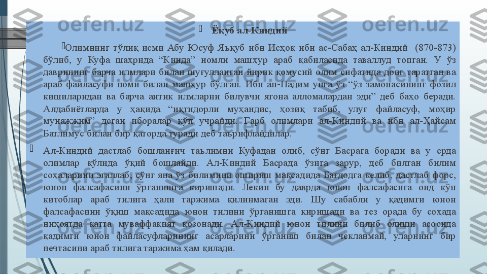 
Ёқуб ал-Киндий

Олимнинг тўлиқ	 исми	 Абу	 Юсуф	 Яъқуб	 ибн	 Исҳоқ	 ибн	 ас-Сабаҳ	 ал-Киндий	  (870-873)	 
бўлиб,	
 	у	 	Куфа	 	шаҳрида	 	“Кинда”	 	номли	 	машҳур	 	араб	 	қабиласида	 	таваллуд	 	топган.	 	У	 	ўз	 
даврининг	
 барча	 илмлари	 билан	 шуғулланган	 йирик	 қомусий	 олим	 сифатида	 донг	 таратган	 ва	 
араб	
 файласуфи	 номи	 билан	 машҳур	 бўлган.	 Ибн	 ан-Надим	 унга	 ўз	 “ўз	 замонасининг	 фозил	 
кишиларидан	
 ва	 барча	 антик	 илмларни	 билувчи	 ягона	 алломалардан	 эди”	 деб	 баҳо	 беради.	 
Алдабиётларда	
 	у	 	ҳақида	 	“иқтидорли	 	муҳандис,	 	ҳозиқ	 	табиб,	 	улуғ	 	файласуф,	 	моҳир	 
мунажжим”	
 	деган	 	иборалар	 	кўп	 	учрайди.	 	Ғарб	 	олимлари	 	ал-Киндий	 	ва	 	ибн	 	ал-Ҳайсам	 
Батлимус	
 билан	 бир	 қаторда	 туради	 деб	 таърифлайдилар.	  

Ал-Киндий	
 	дастлаб	 	бошланғич	 	таълимни	 	Куфадан	 	олиб,	 	сўнг	 	Басрага	 	боради	 	ва	 	у	 	ерда	 
олимлар	
 	қўлида	 	ўқий	 	бошлайди.	 	Ал-Киндий	 	Басрада	 	ўзига	 	зарур,	 	деб	 	билган	 	билим	 
соҳаларини	
 эгаллаб,	 сўнг	 яна	 ўз	 билимини	 ошириш	 мақсадида	 Бағдодга	 келиб,	 дастлаб	 форс,	 
юнон	
 	фалсафасини	 	ўрганишга	 	киришади.	 	Лекин	 	бу	 	даврда	 	юнон	 	фалсафасига	 	оид	 	кўп	 
китоблар	
 	араб	 	тилига	 	ҳали	 	таржима	 	қилинмаган	 	эди.	 	Шу	 	сабабли	 	у	 	қадимги	 	юнон	 
фалсафасини	
 	ўқиш	 	мақсадида	 	юнон	 	тилини	 	ўрганишга	 	киришади	 	ва	 	тез	 	орада	 	бу	 	соҳада	 
ниҳоятда	
 	катта	 	муваффақият	 	қозонади.	 	Ал-Киндий	 	юнон	 	тилини	 	билиб	 	олиши	 	асосида	 
қадимги	
 	юнон	 	файласуфларининг	 	асарларини	 	ўрганиш	 	билан	 	чекланмай,	 	уларнинг	 	бир	 
нечтасини	
 араб	 тилига	 таржима	 ҳам	 қилади.              