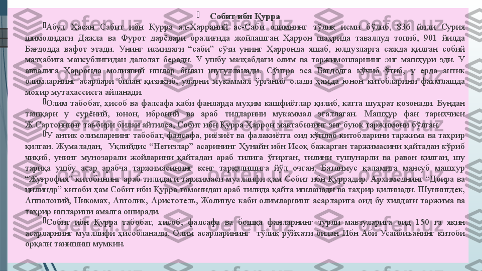 
Собит ибн Қурра

Абул 	Ҳасан	 	Сабит	 	ибн	 	Қурра	 	ал-Ҳарраний	 	ас-Саби	 	олимнинг	 	тўлиқ	 	исми	 	бўлиб,	 	836	 	йили	 	Сурия	 
шимолидаги	
 Дажла	 ва	 Фурот	 дарёлари	 оралиғида	 жойлашган	 Ҳаррон	 шаҳрида	 таваллуд	 топиб,	 901	 йилда	 
Бағдодда	
 вафот	 этади.	 Унинг	 исмидаги	 “саби”	 сўзи	 унинг	 Ҳарронда	 яшаб,	 юлдузларга	 сажда	 қилган	 собий	 
мазҳабига	
 мансублигидан	 далолат	 беради.	 У	 ушбу	 мазҳабдаги	 олим	 ва	 таржимонларнинг	 энг	 машҳури	 эди.	 У	 
аввалига	
 	Ҳарронда	 	молиявий	 	ишлар	 	билан	 	шуғулланади.	 	Сўнгра	 	эса	 	Бағдодга	 	кўчиб	 	ўтиб,	 	у 	ерда	 	антик	 
олимларнинг	
 асарлари	 билан	 қизиқиб,	 уларни	 мукаммал	 ўрганиб	 олади	 ҳамда	 юнон	 китобларини	 фаҳмлашда	 
моҳир	
 мутахассисга	 айланади.

Олим	
 табобат,	 ҳисоб	 ва	 фалсафа	 каби	 фанларда	 муҳим	 кашфиётлар	 қилиб,	 катта	 шуҳрат	 қозонади.	 Бундан	 
ташқари	
 	у 	сурёний,	 	юнон,	 	иброний	 	ва	 	араб	 	тилларини	 	мукаммал	 	эгаллаган.	 	Машҳур	 	фан	 	тарихчиси	 
Ж.Сартоннинг	
 таъбири	 билан	 айтилса,	 Собит	 ибн	 Қурра	 Ҳаррон	 мактабининг	 энг	 буюк	 таржимони	 бўлган.

У	
 антик	 олимларнинг	 табобат,	 фалсафа,	 риёзиёт	 ва	 фалакиётга	 оид	 кўплаб	 китобларини	 таржима	 ва	 таҳрир	 
қилган.	
 Жумаладан,	  Уқлийдис	 “Негизлар”	 асарининг	 Ҳунайн	 ибн	 Исоқ	 бажарган	 таржимасини	 қайтадан	 кўриб	 
чиқиб,	
 унинг	 мунозарали	 жойларини	 қайтадан	 араб	 тилига	 ўгирган,	 тилини	 тушунарли	 ва	 равон	 қилган,	 шу	 
тариқа	
 ушбу	 асар	 арабча	 таржимасининг	 кенг	 тарқалишига	 йўл	 очган.	 Батлимус	 қаламига	 мансуб	 машҳур	 
“Жуғрофия”	
 китобининг	 араб	 тилидаги	 таржимаси	 муаллифи	 ҳам	 Собит	 ибн	 Қуррадир.	 Архимеднинг	 “Доира	 ва	 
цилиндр”	
 китоби	 ҳам	 Собит	 ибн	 Қурра	 томонидан	 араб	 тилида	 қайта	 ишланади	 ва	 таҳрир	 қилинади.	 Шунингдек,	 
Апполоний,	
 Никомах,	 Автолик,	 Аристотель,	 Жолинус	 каби	 олимларнинг	 асарларига	 оид	 бу	 хилдаги	 таржима	 ва	 
таҳрир	
 ишларини	 амалга	 оширади.	 

Собит	
 ибн	 Қурра	 табобат,	 ҳисоб,	 фалсафа	 ва	 бошқа	 фанларнинг	 турли	 мавзуларига	 оид	 150	 га	 яқин	 
асарларнинг	
 муаллифи	 ҳисобланади.	 Олим	 асарларининг	  тўлиқ	 рўйхати	 билан	 Ибн	 Аби	 Усайбиъанинг	 китоби	 
орқали	
 танишиш	 мумкин.	               