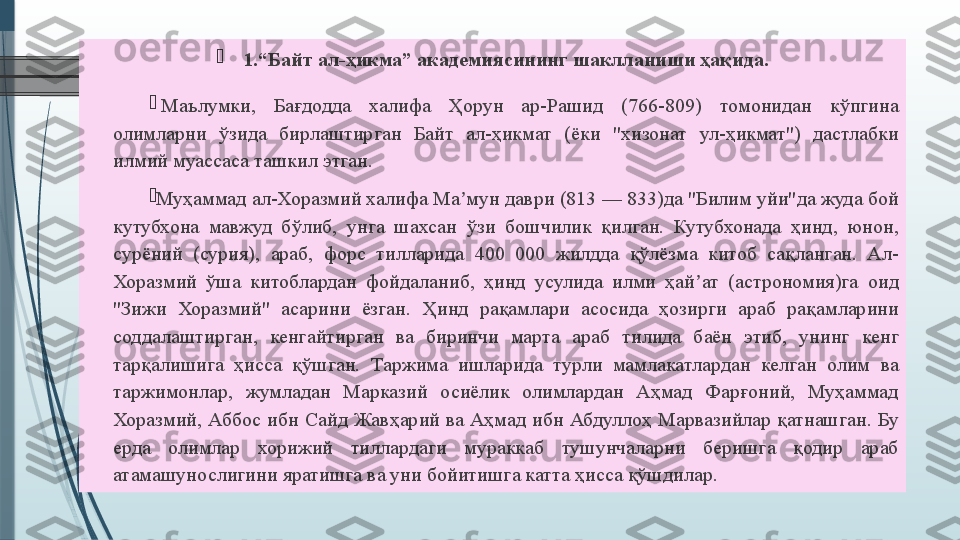 
1.“Байт ал-ҳикма” академиясининг шаклланиши ҳақида.

  Маълумки, 	Бағдодда	 	халифа	 	Ҳорун	 	ар-Рашид	 	(766-809)	 	томонидан	 	кўпгина	 
олимларни	
 	ўзида	 	бирлаштирган	 	Байт	 	ал-ҳикмат	 	(ёки	 	"хизонат	 	ул-ҳикмат")	 	дастлабки	 
илмий	
 муассаса	 ташкил	 этган.	 

Муҳаммад	
 ал-Хоразмий	 халифа	 Ма мун	 даври	 (813	 —	 833)да	 "Билим	 уйи"да	 жуда	 бой	 	ʼ
кутубхона	
 мавжуд	 бўлиб,	 унга	 шахсан	 ўзи	 бошчилик	 қилган.	 Кутубхонада	 ҳинд,	 юнон,	 
сурёний	
 	(сурия),	 	араб,	 	форс	 	тилларида	 	400	 	000	 	жилдда	 	қўлёзма	 	китоб	 	сақланган.	 	Ал-
Хоразмий	
 ўша	 китоблардан	 фойдаланиб,	 ҳинд	 усулида	 илми	 ҳай ат	 (астрономия)га	 оид	 	ʼ
"Зижи	
 	Хоразмий"	 	асарини	 	ёзган.	 	Ҳинд	 	рақамлари	 	асосида	 	ҳозирги	 	араб	 	рақамларини	 
соддалаштирган,	
 	кенгайтирган	 	ва	 	биринчи	 	марта	 	араб	 	тилида	 	баён	 	этиб,	 	унинг	 	кенг	 
тарқалишига	
 	ҳисса	 	қўшган.	 	Таржима	 	ишларида	 	турли	 	мамлакатлардан	 	келган	 	олим	 	ва	 
таржимонлар,	
 	жумладан	 	Марказий	 	осиёлик	 	олимлардан	 	Аҳмад	 	Фарғоний,	 	Муҳаммад	 
Хоразмий,	
 Аббос	 ибн	 Сайд	 Жавҳарий	 ва	 Аҳмад	 ибн	 Абдуллоҳ	 Марвазийлар	 қатнашган.	 Бу	 
ерда	
 	олимлар	 	хорижий	 	тиллардаги	 	мураккаб	 	тушунчаларни	 	беришга	 	қодир	 	араб	 
атамашунослигини	
 яратишга	 ва	 уни	 бойитишга	 катта	 ҳисса	 қўшдилар.	               