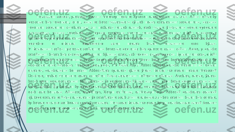 Таъкидлаш жоизки,	 уларнинг	 ўзагини	 Мовароуннаҳр	 ва	 Хуросон	 олимлари	 ташкил	 этди.	 Айни	 пайтда	 бу	 
масканда	
 бир	 томондан,	 юнон,	 ҳинд	 ва	 форс	 тилларидаги	 кўплаб	 нодир	 асарларнинг	 жамлангани,	 иккинчи	 
томондан	
 жамланган	 китобларнинг	 энг	 ноёблари	 танлаб	 олиниб,	 араб	 тилига	 ўгирилгани	 ҳамда	 муомалага	 
киритилиши,	
 	учинчи	 	тарафдан	 	эса,	 	муҳим	 	асарларни	 	яратган	 	таниқли	 	олимларнинг	 	«Байт	 	ал-ҳикма»да	 
тўплангани,	
 уни	 ўрта	 асрларнинг	 энг	 машҳур	 илмий	 даргоҳига	 айланиши	 ва	 илмий	 адабиётларда	 «Бағдод	 илмий	 
мактаби»	
 	ва	 	«Бағдод	 	академияси»	 	деган	 	номлар	 	билан	 	танилишига	 	асос	 	бўлди.
У	
 Бағдоднинг	 қайси	 нуқтасида	 жойлашгани	 борасида	 ҳам	 аниқ	 бир	 хулосага	 келиш	 қийин.	 Аммо,	 у халифа	 
саройининг	
 бирор-бир	 қисмида	 жойлашган	 бўлиши	 керак,	 деб	 тахмин	 қилиш	 мумкин.	 Бундан	 ташқари,	 «Байт	 
ал-ҳикма»нинг	
 ташкил	 топиши	 баъзан	 фақат	 халифа	 ал-Маъмун	 исми	 билан	 ҳам	 боғлаб	 кўрсатиладики,	  бу	 
ҳақиқатдан	
 анча	 йироқдир.	 Тарихдан	 маълумки,	 749	 йилда	 Абу-л-Аббос	 Саффах	 халифа	 Марвон	 II	 ни	 тахтдан	 
ағдаргач,	
 халифаликни	 бошқариш	 Аббосийлар	 сулоласи	 қўлига	 ўтади.	 Бағдод	 тез	 орада	 шарқда	 Марказий	 
Осиёгача,	
 ғарбда	 Испанияга	 қадар	 кенгайган	 йирик	 давлатнинг	 пойтахтига	 айланди.	 Араблар,	 одатда,	 ўзлари	 
босиб	
 олган	 мамлакатларнинг	 бойликларини	 ўз	 манфаатлари	 йўлида	 ишлатиш	 учун	 барча	 имкониятларни	 ишга	 
солар	
 эдилар.	 Шу	 боисдан	 бу	 мамлакатларнинг	 ҳам	 моддий,	  ҳам	  маънавий	 бойликлари	 аста-секин	 Бағдодга	 
оқиб	
 кела	 бошлади.	 Айниқса,	 ал-Мансур,	 Ҳорун	 ар-Рашид,	 ал-Маъмун	 каби	 Аббосий	 халифалар	 қадимий	 
қўлёзма	
 асарлар	 ва	 йирик	 олимларни	 ўз	 саройларига	 жалб	 этишга	 алоҳида	 эътибор	 қаратиш	 билан	 бир	 қаторда,	 
бу	
 борада	 мислсиз	 жонбозлик	 ҳам	 кўрсатдилар.	 Натижада	 Бағдод	 тез	 орада	 бутун	 халифаликда	 илмий	 фаолият	 
юритиш	
 учун	 катта	 имкониятларга	 эга	 бўлган	 қулай	 шаҳарга	 айланди.	               
