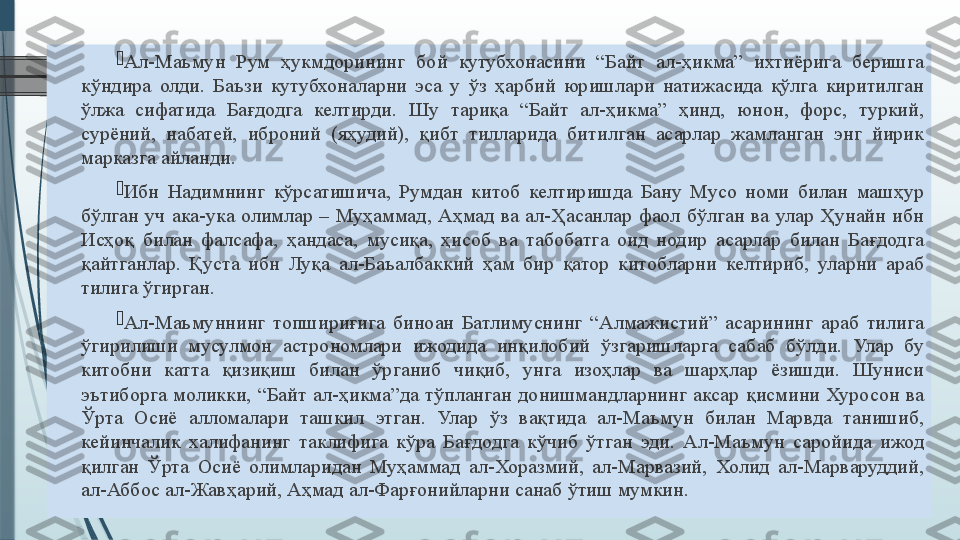 
Ал-Маъмун 	Рум	 	ҳукмдорининг	 	бой	 	кутубхонасини	 	“Байт	 	ал-ҳикма”	 	ихтиёрига	 	беришга	 
кўндира	
 олди.	 Баъзи	 кутубхоналарни	 эса	 у	 ўз	 ҳарбий	 юришлари	 натижасида	 қўлга	 киритилган	 
ўлжа	
 	сифатида	 	Бағдодга	 	келтирди.	 	Шу	 	тариқа	 	“Байт	 	ал-ҳикма”	 	ҳинд,	 	юнон,	 	форс,	 	туркий,	 
сурёний,	
 	набатей,	 	иброний	 	(яҳудий),	 	қибт	 	тилларида	 	битилган	 	асарлар	 	жамланган	 	энг	 	йирик	 
марказга	
 айланди.	 

Ибн	
 Надимнинг	 кўрсатишича,	 Румдан	 китоб	 келтиришда	 Бану	 Мусо	 номи	 билан	 машҳур	 
бўлган	
 уч	 ака-ука	 олимлар	 –	 Муҳаммад,	 Аҳмад	 ва	 ал-Ҳасанлар	 фаол	 бўлган	 ва	 улар	 Ҳунайн	 ибн	 
Исҳоқ	
 билан	 фалсафа,	 ҳандаса,	 мусиқа,	 ҳисоб	 ва	 табобатга	 оид	 нодир	 асарлар	 билан	 Бағдодга	 
қайтганлар.	
 Қуста	 ибн	 Луқа	 ал-Баъалбаккий	 ҳам	 бир	 қатор	 китобларни	 келтириб,	 уларни	 араб	 
тилига	
 ўгирган.

Ал-Маъмуннинг	
 топшириғига	 биноан	 Батлимуснинг	 “Алмажистий”	 асарининг	 араб	 тилига	 
ўгирилиши	
 	мусулмон	 	астрономлари	 	ижодида	 	инқилобий	 	ўзгаришларга	 	сабаб	 	бўлди.	 	Улар	 	бу	 
китобни	
 	катта	 	қизиқиш	 	билан	 	ўрганиб	 	чиқиб,	 	унга	 	изоҳлар	 	ва	 	шарҳлар	 	ёзишди.	 	Шуниси	 
эътиборга	
 моликки,	 “Байт	 ал-ҳикма”да	 тўпланган	 донишмандларнинг	 аксар	 қисмини	 Хуросон	 ва	 
Ўрта	
 	Осиё	 	алломалари	 	ташкил	 	этган.	 	Улар	 	ўз	 	вақтида	 	ал-Маъмун	 	билан	 	Марвда	 	танишиб,	 
кейинчалик	
 халифанинг	 таклифига	 кўра	 Бағдодга	 кўчиб	 ўтган	 эди.	 Ал-Маъмун	 саройида	 ижод	 
қилган	
 Ўрта	 Осиё	 олимларидан	 Муҳаммад	 ал-Хоразмий,	 ал-Марвазий,	 Холид	 ал-Марваруддий,	 
ал-Аббос	
 ал-Жавҳарий,	 Аҳмад	 ал-Фарғонийларни	 санаб	 ўтиш	 мумкин.	               