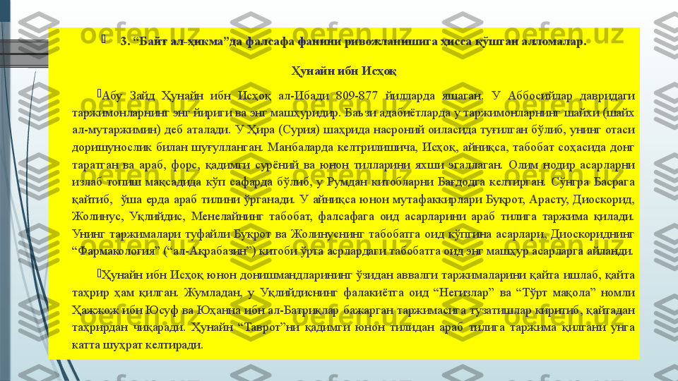 
3. “Байт ал-ҳикма”да фалсафа фанини ривожланишига ҳисса қўшган алломалар.
Ҳунайн ибн Исҳоқ

Абу 	Зайд	 	Ҳунайн	 	ибн	 	Исҳоқ	 	ал-Ибади	 	809-877	 	йилларда	 	яшаган.	 	У	 	Аббосийлар	 	давридаги	 
таржимонларнинг	
 энг	 йириги	 ва	 энг	 машҳуридир.	 Баъзи	 адабиётларда	 у таржимонларнинг	 шайхи	 (шайх	 
ал-мутаржимин)	
 деб	 аталади.	 У	 Ҳира	 (Сурия)	 шаҳрида	 насроний	 оиласида	 туғилган	 бўлиб,	 унинг	 отаси	 
доришунослик	
 билан	 шуғулланган.	 Манбаларда	 келтрилишича,	 Исҳоқ,	 айниқса,	 табобат	 соҳасида	 донг	 
таратган	
 ва	 араб,	 форс,	 қадимги	 сурёний	 ва	 юнон	 тилларини	 яхши	 эгаллаган.	 Олим	 нодир	 асарларни	 
излаб	
 топиш	 мақсадида	 кўп	 сафарда	 бўлиб,	 у Румдан	 китобларни	 Бағдодга	 келтирган.	 Сўнгра	 Басрага	 
қайтиб,	
  ўша	 ерда	 араб	 тилини	 ўрганади.   У	 айниқса	 юнон	 мутафаккирлари	 Буқрот,	 Арасту,	 Диоскорид,	 
Жолинус,	
 Уқлийдис,	 Менелайнинг	 табобат,	 фалсафага	 оид	 асарларини	 араб	 тилига	 таржима	 қилади.	 
Унинг	
 таржималари	 туфайли	 Буқрот	 ва	 Жолинуснинг	 табобатга	 оид	 кўпгина	 асарлари,	 Диоскориднинг	 
“Фармакология”	
 (“ал-Ақрабазин”)	 китоби	 ўрта	 асрлардаги	 табобатга	 оид	 энг	 машҳур	 асарларга	 айланди.

Ҳунайн	
 ибн	 Исҳоқ	 юнон	 донишмандларининг	 ўзидан	 аввалги	 таржималарини	 қайта	 ишлаб,	 қайта	 
таҳрир	
 ҳам	 қилган.	 Жумладан,	 у Уқлийдиснинг	 фалакиётга	 оид	 “Негизлар”	 ва	 “Тўрт	 мақола”	 номли	 
Ҳажжож	
 ибн	 Юсуф	 ва	 Юҳанна	 ибн	 ал-Батриқлар	 бажарган	 таржимасига	 тузатишлар	 киритиб,	 қайтадан	 
таҳрирдан	
 чиқаради.	 Ҳунайн	 “Таврот”ни	 қадимги	 юнон	 тилидан	 араб	 тилига	 таржима	 қилгани	 унга	 
катта	
 шуҳрат	 келтиради.	               