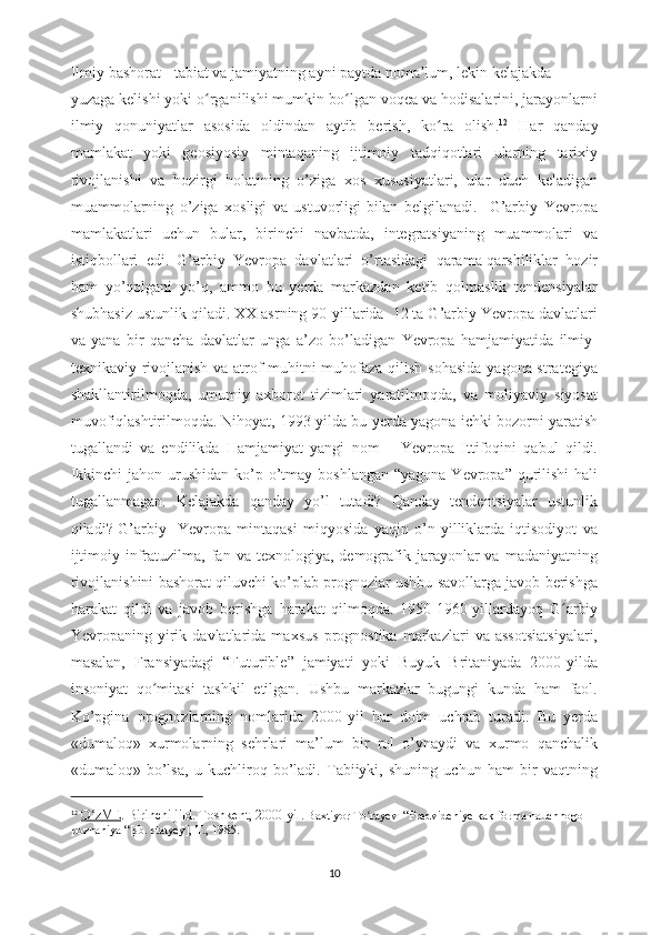             Ilmiy bashorat   -  tabiat va jamiyatning ayni paytda noma lum, lekin kelajakdaʼ
yuzaga kelishi yoki o rganilishi mumkin bo lgan voqea va hodisalarini, jarayonlarni	
ʻ ʻ
ilmiy   qonuniyatlar   asosida   oldindan   aytib   berish,   ko ra   olish	
ʻ . 12
  Har   qanday
mamlakat   yoki   geosiyosiy   mintaqaning   ijtimoiy   tadqiqotlari   ularning   tarixiy
rivojlanishi   va   hozirgi   holatining   o’ziga   xos   xususiyatlari,   ular   duch   keladigan
muammolarning   o’ziga   xosligi   va   ustuvorligi   bilan   belgilanadi.     G’arbiy   Yevropa
mamlakatlari   uchun   bular,   birinchi   navbatda,   integratsiyaning   muammolari   va
istiqbollari   edi.   G’arbiy   Yevropa   davlatlari   o’rtasidagi   qarama-qarshiliklar   hozir
ham   yo’qolgani   yo’q,   ammo   bu   yerda   markazdan   ketib   qolmaslik   tendensiyalar
shubhasiz ustunlik qiladi. XX asrning 90-yillarida  12 ta G’arbiy Yevropa davlatlari
va   yana   bir   qancha   davlatlar   unga   a’zo   bo’ladigan   Yevropa   hamjamiyatida   ilmiy-
texnikaviy rivojlanish va atrof-muhitni  muhofaza qilish sohasida yagona strategiya
shakllantirilmoqda,   umumiy   axborot   tizimlari   yaratilmoqda,   va   moliyaviy   siyosat
muvofiqlashtirilmoqda.   Nihoyat, 1993-yilda bu yerda yagona ichki bozorni yaratish
tugallandi   va   endilikda   Hamjamiyat   yangi   nom   –   Yevropa   Ittifoqini   qabul   qildi.
Ikkinchi  jahon urushidan  ko’p o’tmay boshlangan  “yagona Yevropa” qurilishi  hali
tugallanmagan.   Kelajakda   qanday   yo’l   tutadi?   Qanday   tendentsiyalar   ustunlik
qiladi?   G’arbiy     Yevropa   mintaqasi   miqyosida   yaqin   o’n   yilliklarda   iqtisodiyot   va
ijtimoiy  infratuzilma,   fan  va  texnologiya,   demografik  jarayonlar  va   madaniyatning
rivojlanishini bashorat qiluvchi ko’plab prognozlar ushbu savollarga javob berishga
harakat   qildi   va   javob   berishga   harakat   qilmoqda.   1950-1960-yillardayoq   G arbiy	
ʻ
Yevropaning   yirik   davlatlarida   maxsus   prognostika   markazlari   va   assotsiatsiyalari,
masalan,   Fransiyadagi   “Futurible”   jamiyati   yoki   Buyuk   Britaniyada   2000-yilda
insoniyat   qo mitasi   tashkil   etilgan.   Ushbu   markazlar   bugungi   kunda   ham   faol.	
ʻ
Ko’pgina   prognozlarning   nomlarida   2000-yil   har   doim   uchrab   turadi.   Bu   yerda
«dumaloq»   xurmolarning   sehrlari   ma’lum   bir   rol   o’ynaydi   va   xurmo   qanchalik
«dumaloq»   bo’lsa,   u   kuchliroq   bo’ladi.   Tabiiyki,   shuning   uchun   ham   bir   vaqtning
12
  O zME	
ʻ . Birinchi jild. Toshkent, 2000-yil.   Baxtiyor To rayev  “Predvideniye kak forma nauchnogo 	ʻ
poznaniya “[sb. statyey], T., 1985.
10 