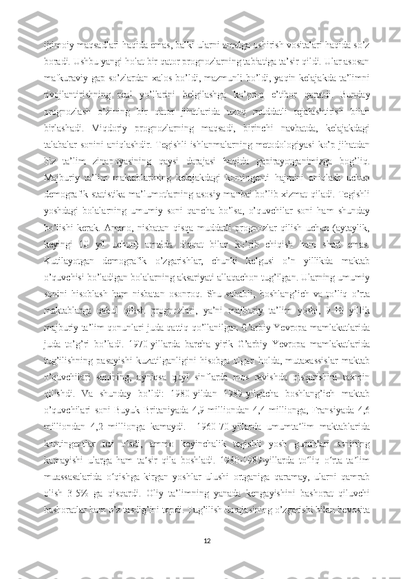 ijtimoiy maqsadlari haqida emas, balki ularni amalga oshirish vositalari haqida so’z
boradi. Ushbu yangi holat bir qator prognozlarning tabiatiga ta’sir qildi. Ular asosan
mafkuraviy gap-so’zlardan xalos bo’ldi, mazmunli bo’ldi, yaqin kelajakda ta’limni
rivojlantirishning   real   yo’llarini   belgilashga   ko’proq   e’tibor   qaratdi.   Bunday
prognozlash   o’zining   bir   qator   jihatlarida   uzoq   muddatli   rejalashtirish   bilan
birlashadi.   Miqdoriy   prognozlarning   maqsadi,   birinchi   navbatda,   kelajakdagi
talabalar sonini  aniqlashdir. Tegishli  ishlanmalarning metodologiyasi ko’p jihatdan
biz   ta’lim   zinapoyasining   qaysi   darajasi   haqida   gapirayotganimizga   bog’liq.
Majburiy   ta’lim   maktablarining   kelajakdagi   kontingenti   hajmini   aniqlash   uchun
demografik statistika ma’lumotlarning asosiy manbai bo’lib xizmat qiladi. Tegishli
yoshdagi   bolalarning   umumiy   soni   qancha   bo’lsa,   o’quvchilar   soni   ham   shunday
bo’lishi   kerak.   Ammo,   nisbatan   qisqa   muddatli   prognozlar   qilish   uchun   (aytaylik,
keyingi   10   yil   uchun)   amalda   diqqat   bilan   ko’rib   chiqish   ham   shart   emas.
Kutilayotgan   demografik   o’zgarishlar,   chunki   kelgusi   o’n   yillikda   maktab
o’quvchisi bo’ladigan bolalarning aksariyati allaqachon tug’ilgan. Ularning umumiy
sonini   hisoblash   ham   nisbatan   osonroq.   Shu   sababli,   boshlang’ich   va   to’liq   o’rta
maktablarga   qabul   qilish   prognozlari,   ya’ni   majburiy   ta’lim   yoshi,   9-10   yillik
majburiy ta’lim qonunlari juda qattiq qo’llanilgan G’arbiy Yevropa mamlakatlarida
juda   to’g’ri   bo’ladi.   1970-yillarda   barcha   yirik   G’arbiy   Yevropa   mamlakatlarida
tug’ilishning   pasayishi   kuzatilganligini   hisobga   olgan   holda,   mutaxassislar   maktab
o’quvchilari   sonining,   ayniqsa   quyi   sinflarda   mos   ravishda   qisqarishini   taxmin
qilishdi.   Va   shunday   bo’ldi:   1980-yildan   1989-yilgacha   boshlang’ich   maktab
o’quvchilari   soni   Buyuk   Britaniyada   4,9   milliondan   4,4   millionga,   Fransiyada   4,6
milliondan   4,2   millionga   kamaydi.     1960-70-yillarda   umumta lim   maktablaridaʼ
kontingentlar   tez   o sdi,   ammo   keyinchalik   tegishli   yosh   guruhlari   sonining	
ʻ
kamayishi   ularga   ham   ta sir   qila   boshladi.   1980-1989-yillarda   to liq   o rta   ta lim	
ʼ ʻ ʻ ʼ
muassasalarida   o qishga   kirgan   yoshlar   ulushi   ortganiga   qaramay,   ularni   qamrab	
ʻ
olish   3-5%   ga   qisqardi.   Oliy   ta’limning   yanada   kengayishini   bashorat   qiluvchi
bashoratlar ham o’z tasdig’ini topdi. Tug’ilish darajasining o’zgarishi bilan bevosita
12 