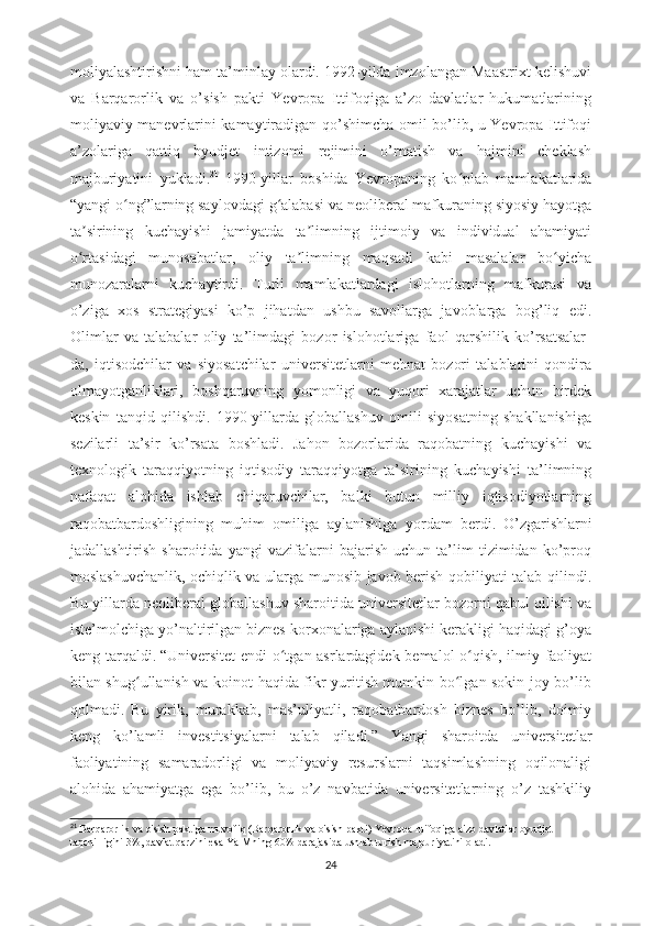 moliyalashtirishni ham ta’minlay olardi. 1992-yilda imzolangan Maastrixt kelishuvi
va   Barqarorlik   va   o’sish   pakti   Yevropa   Ittifoqiga   a’zo   davlatlar   hukumatlarining
moliyaviy manevrlarini kamaytiradigan qo’shimcha omil bo’lib, u Yevropa Ittifoqi
a’zolariga   qattiq   byudjet   intizomi   rejimini   o’rnatish   va   hajmini   cheklash
majburiyatini   yukladi. 21
  1990-yillar   boshida   Yevropaning   ko plab   mamlakatlaridaʻ
“yangi o ng”larning saylovdagi g alabasi va neoliberal mafkuraning siyosiy hayotga	
ʻ ʻ
ta sirining   kuchayishi   jamiyatda   ta limning   ijtimoiy   va   individual   ahamiyati	
ʼ ʼ
o rtasidagi   munosabatlar,   oliy   ta limning   maqsadi   kabi   masalalar   bo yicha
ʻ ʼ ʻ
munozaralarni   kuchaytirdi.   Turli   mamlakatlardagi   islohotlarning   mafkurasi   va
o’ziga   xos   strategiyasi   ko’p   jihatdan   ushbu   savollarga   javoblarga   bog’liq   edi.
Olimlar   va   talabalar   oliy   ta’limdagi   bozor   islohotlariga   faol   qarshilik   ko’rsatsalar-
da,   iqtisodchilar   va   siyosatchilar   universitetlarni   mehnat   bozori   talablarini   qondira
olmayotganliklari,   boshqaruvning   yomonligi   va   yuqori   xarajatlar   uchun   birdek
keskin   tanqid   qilishdi.   1990-yillarda   globallashuv   omili   siyosatning   shakllanishiga
sezilarli   ta’sir   ko’rsata   boshladi.   Jahon   bozorlarida   raqobatning   kuchayishi   va
texnologik   taraqqiyotning   iqtisodiy   taraqqiyotga   ta’sirining   kuchayishi   ta’limning
nafaqat   alohida   ishlab   chiqaruvchilar,   balki   butun   milliy   iqtisodiyotlarning
raqobatbardoshligining   muhim   omiliga   aylanishiga   yordam   berdi.   O’zgarishlarni
jadallashtirish   sharoitida   yangi   vazifalarni   bajarish   uchun   ta’lim   tizimidan   ko’proq
moslashuvchanlik, ochiqlik va ularga munosib javob berish qobiliyati talab qilindi.
Bu yillarda neoliberal globallashuv sharoitida universitetlar bozorni qabul qilishi va
iste’molchiga yo’naltirilgan biznes korxonalariga aylanishi kerakligi haqidagi g’oya
keng tarqaldi.   “Universitet endi o tgan asrlardagidek bemalol o qish, ilmiy faoliyat	
ʻ ʻ
bilan shug ullanish va koinot haqida fikr yuritish mumkin bo lgan sokin joy bo’lib	
ʻ ʻ
qolmadi.   Bu   yirik,   murakkab,   mas’uliyatli,   raqobatbardosh   biznes   bo’lib,   doimiy
keng   ko’lamli   investitsiyalarni   talab   qiladi.”   Yangi   sharoitda   universitetlar
faoliyatining   samaradorligi   va   moliyaviy   resurslarni   taqsimlashning   oqilonaligi
alohida   ahamiyatga   ega   bo’lib,   bu   o’z   navbatida   universitetlarning   o’z   tashkiliy
21
  Barqarorlik   va   o ' sish   paktiga   muvofiq   ( Barqarorlik   va   o ' sish   pakti )  Yevropa   Ittifoqiga   a ' zo   davlatlar   byudjet  
taqchilligini  3%,  davlat   qarzini   esa   YaIMning  60%  darajasida   ushlab   turish   majburiyatini   oladi .
24 