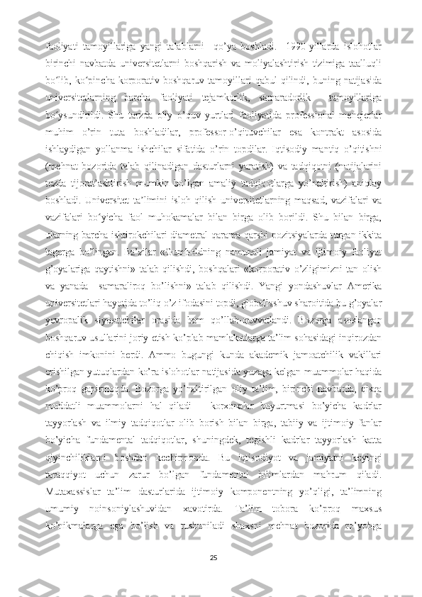 faoliyati   tamoyillariga   yangi   talablarni     qo’ya   boshladi.     1990-yillarda   islohotlar
birinchi   navbatda   universitetlarni   boshqarish   va   moliyalashtirish   tizimiga   taalluqli
bo lib,  ko pincha  korporativ  boshqaruv  tamoyillari   qabul   qilindi,  buning  natijasidaʻ ʻ
universitetlarning   barcha   faoliyati   tejamkorlik,   samaradorlik     tamoyillariga
bo ysundirildi.
ʻ   Shu   tarzda   oliy   o’quv   yurtlari   faoliyatida   professional   menejerlar
muhim   o’rin   tuta   boshladilar,   professor-o’qituvchilar   esa   kontrakt   asosida
ishlaydigan   yollanma   ishchilar   sifatida   o’rin   topdilar.   Iqtisodiy   mantiq   o’qitishni
(mehnat   bozorida   talab   qilinadigan   dasturlarni   yaratish)   va   tadqiqotni   (natijalarini
tezda   tijoratlashtirish   mumkin   bo’lgan   amaliy   tadqiqotlarga   yo’naltirish)   aniqlay
boshladi.   Universitet   ta limini   isloh   qilish   universitetlarning   maqsad,   vazifalari   va	
ʼ
vazifalari   bo yicha   faol   muhokamalar   bilan   birga   olib   borildi.   Shu   bilan   birga,	
ʻ
ularning barcha ishtirokchilari diametral qarama-qarshi pozitsiyalarda turgan ikkita
lagerga   bo’lingan.   Ba’zilar   «Gumboldning   namunali   jamiyat   va   ijtimoiy   faoliyat
g’oyalariga   qaytishni»   talab   qilishdi,   boshqalari   «korporativ   o’zligimizni   tan   olish
va   yanada     samaraliroq   bo’lishni»   talab   qilishdi.   Yangi   yondashuvlar   Amerika
universitetlari hayotida to’liq o’z ifodasini topdi, globallashuv sharoitida bu g’oyalar
yevropalik   siyosatchilar   orasida   ham   qo’llab-quvvatlandi.   Bozorga   asoslangan
boshqaruv usullarini joriy etish ko’plab mamlakatlarga ta’lim sohasidagi inqirozdan
chiqish   imkonini   berdi.   Ammo   bugungi   kunda   akademik   jamoatchilik   vakillari
erishilgan yutuqlardan ko’ra islohotlar natijasida yuzaga kelgan muammolar haqida
ko’proq   gapirmoqda.   Bozorga   yo’naltirilgan   oliy   ta’lim,   birinchi   navbatda,   qisqa
muddatli   muammolarni   hal   qiladi   –   korxonalar   buyurtmasi   bo’yicha   kadrlar
tayyorlash   va   ilmiy   tadqiqotlar   olib   borish   bilan   birga,   tabiiy   va   ijtimoiy   fanlar
bo’yicha   fundamental   tadqiqotlar,   shuningdek,   tegishli   kadrlar   tayyorlash   katta
qiyinchiliklarni   boshdan   kechirmoqda.   Bu   iqtisodiyot   va   jamiyatni   keyingi
taraqqiyot   uchun   zarur   bo’lgan   fundamental   bilimlardan   mahrum   qiladi.
Mutaxassislar   ta’lim   dasturlarida   ijtimoiy   komponentning   yo’qligi,   ta’limning
umumiy   noinsoniylashuvidan   xavotirda.   Ta’lim   tobora   ko’proq   maxsus
ko’nikmalarga   ega   bo’lish   va   tushuniladi   shaxsni   mehnat   bozorida   ro’yobga
25 