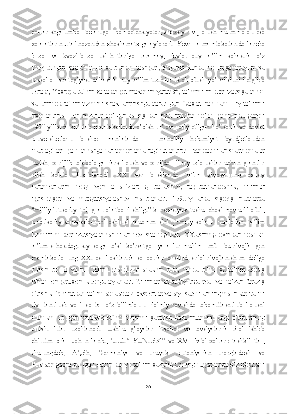 chiqarishga imkon beradigan kompetensiyalar, shaxsiy rivojlanish muammolari esa
xarajatlar nuqtai nazaridan «hashamat» ga aylanadi.   Yevropa mamlakatlarida barcha
bozor   va   kvazi-bozor   islohotlariga   qaramay,   davlat   oliy   ta’lim   sohasida   o’z
mavjudligini saqlab qoldi va bundan tashqari, bugungi kunda Boloniya jarayoni va
Lissabon strategiyasi doirasida oliy ta’lim tizimini isloh qilish yo’nalishini belgilab
beradi, Yevropa ta’lim va tadqiqot makonini yaratish, ta’limni modernizatsiya qilish
va umrbod ta’lim tizimini shakllantirishga qaratilgan.   Davlat hali ham oliy ta’limni
rivojlantirish uchun zarur bo’lgan asosiy  daromad manbai  bo’lib qolmoqda, garchi
1990-yillarda ko’plab mamlakatlarda o’qish to’lovi joriy etilgan bo’lsa-da va davlat
universitetlarni   boshqa   manbalardan   -   mahalliy   hokimiyat   byudjetlaridan
mablag’larni jalb qilishga har tomonlama rag’batlantirdi.  Sanoat bilan shartnomalar
tuzish,   xorijlik   talabalarga   dars   berish   va   xorijdan   ilmiy   izlanishlar   uchun   grantlar
olish   kabilar   hisoblanadi.   XXI   asr   boshlarida   ta lim   siyosatining   asosiyʼ
parametrlarini   belgilovchi   a   so zlar:   globallashuv,   raqobatbardoshlik,   bilimlar	
ʻ
iqtisodiyoti   va   integratsiyalashuv   hisoblanadi.   1990-yillarda   siyosiy   nutqlarda
“milliy iqtisodiyotning raqobatbardoshligi” konsepsiyasi tushunchasi mavjud bo lib,	
ʻ
u   iqtisodiy   samaradorlikni   oshirish   muammosini   ijtimoiy   sohani,   jumladan,   ta lim
ʼ
tizimini modernizatsiya qilish bilan bevosita bog ladi. XX asrning oxiridan boshlab	
ʻ
ta’lim sohasidagi  siyosatga  ta’sir ko’rsatgan yana bir muhim omil - bu rivojlangan
mamlakatlarning   XXI   asr   boshlarida   sanoatdan   postindustrial   rivojlanish   modeliga
o’tishi   bo’ldi   ya’ni     bilim   iqtisodiyoti   shaklini   oldi,   bunda   bilim   va   ta’lim   asosiy
ishlab   chiqaruvchi   kuchga   aylanadi.   Bilimlar   iqtisodiyotiga   real   va   ba zan   faraziy	
ʼ
o tish ko p jihatdan ta lim sohasidagi ekspertlar va siyosatchilarning inson kapitalini	
ʻ ʻ ʼ
rivojlantirish   va   insonlar   o z   bilimlarini   doimiy   ravishda   takomillashtirib   borishi	
ʻ
mumkin   bo lgan   uzluksiz   ta lim   tizimini   yaratish   kabi   muammolarga   e tiborining	
ʻ ʼ ʼ
ortishi   bilan   izohlanadi.   Ushbu   g’oyalar   hisobot   va   tavsiyalarda   faol   ishlab
chiqilmoqda.   Jahon banki, OECD, YUNESKO va XMT  kabi xalqaro tashkilotlar,
shuningdek,   AQSh,   Germaniya   va   Buyuk   Britaniyadan   Bangladesh   va
Pokistongacha bo’lgan butun dunyo ta’lim vazirliklarining hujjatlarida o’z ifodasini
26 