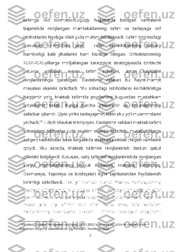 ta’limga   oid   normativ-huquqiy   hujjatlarda   berilgan   vazifalarni
bajarishda   rivojlangan   mamlakatlarning   ta’lim   va   tarbiyaga   oid
islohotlarini hisobga olish juda muhim hisoblanadi. Ta’lim to’g’risidagi
qonuning   67-moddasi   ya’ni     Ta’lim   tashkilotlarining   xalqaro
hamkorligi   kabi   jihatlarini   ham   hisobga   olingan.   O’zbekistonning
2022-2026-yillarga   mo’ljallangan   taraqqiyot   strategiyasida   to’rtinchi
ustuvor   yo’nalish   aynan   ta’lim   sohasini,   inson   kapitalini
rivojlantirishga   qaratilgan .   Davlatimiz   rahbari   bu   hayot-mamot
masalasi   ekanini   ta’kidladi .   “ Bu   sohadagi   islohotlarni   kechiktirishga
haqqimiz   yo’q.   Maktab   ta’limida   poydevorni   bugundan   mustahkam
qo’yishimiz   kerak.   Bunga   barcha   e’tiborimiz   va   resurslarimizni
safarbar qilamiz. Qiyin yo’lni tanlayapmiz, lekin shu yo’l muammolarni
yechadi,” 3
 – dedi Shavkat Mirziyoyev.   Davlatimiz rahbari maktab ta’limi
sohasidagi   islohotlar   juda   muhim   ekanini   ta’kidlab,   mutasaddilarga
xalqaro tashkilotlar bilan birgalikda strategiya ishlab chiqish vazifasini
qo’ydi.   Shu   asosda,   Maktab   ta’limini   rivojlantirish   dasturi   qabul
qilinishi   belgilandi .   Xususan,   xalq   ta’limini   rivojlantirishda   rivojlangan
xorijiy   mamlakatlarning   (Buyuk   Britaniya,   Fransiya,   Finlandiya,
Germaniya,   Yaponiya   va   boshqalar)   ilg’or   tajribalaridan   foydalanish
lozimligi   ta’kidlandi.   1980-yil   boshidan   boshlab   Yevropa   mamlakatlarining
aksariyati   ta’lim   tizimini   isloh   qilishga   kirishdi.   Bu   jarayon   bir   necha   o’n   yillar
davom   etdi   va   shu   kungacha   yakunlangan   emas.   Bundan   tashqari,   bugun   biz
maktab   yoki   oliy   ta’limni   isloh   qilish   haqida   emas,   balki   kapitalizm
rivojlanishining   postindustrial   bosqichi   -   bilimlar   iqtisodiyoti   ehtiyojlarini
3
  Prezident Shavkat Mirziyoyev raisligida 28.01.2022 kuni maktab ta’limini rivojlantirish 
masalalari bo‘yicha videoselektor yig‘ilishidan. Toshkent-2022.
3 