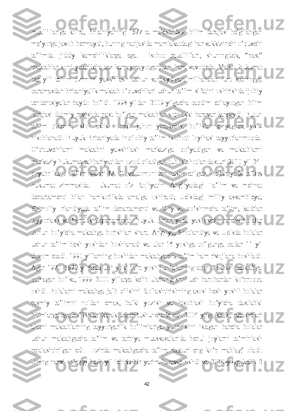 mualliflariga   ko’ra,   Britaniyaning   1577   ta   maktabidagi   bilim   darajasi   belgilangan
me’yorga javob bermaydi, buning natijasida mamlakatdagi har sakkizinchi o’quvchi
ta’limda   jiddiy   kamchiliklarga   ega.   Hisobot   mualliflari,   shuningdek,   “past”
maktablar   soni   yetarlicha   tez   kamaymayotganidan   ham   xavotirda.   Va   bu   hukumat
har   yili   ta’lim   tizimini   yaxshilash   uchun   sarflaydigan   milliardlab   funt   sterlingga
qaramasdan britaniyalik maktab o’quvchilari uchun ta’lim sifatini oshirishda ijobiy
tendentsiyalar   paydo   bo’ldi.   1998-yildan   2009-yilgacha   taqdim   etilayotgan   bilim
darajasi   doimiy  ravishda  past   bo’lgan  maktablar  soni  ikki   baravar   kamaydi. Butun
ta’lim   tizimini   isloh   qilish   orqali   jahon   yetakchisi   bo’lishning   yagona   yo’li
hisoblanadi.   Buyuk   Britaniyada   inqilobiy   ta’lim   islohoti   loyihasi   tayyorlanmoqda.
O’qituvchilarni   maktabni   yaxshilash   markaziga   qo’yadigan   va   maktablarni
markaziy hukumat rahbariyatidan ozod qiladigan tub islohotlar dasturi 2010-yil 24-
noyabr   kuni   Ta’lim   vaziri   M.   Gove   tomonidan   nashr   etilgan.   Britaniyada   ta’lim
hukumat   zimmasida.   Hukumat   o’z   faoliyatini   Angliyadagi   Ta’lim   va   mehnat
departamenti   bilan   hamkorlikda   amalga   oshiradi;   Uelsdagi   milliy   assambleya;
Shimoliy   Irlandiyada   ta’lim   departamenti   va   Oliy   va   qo’shimcha   ta’lim,   kadrlar
tayyorlash   va   bandlik   departamenti.   Buyuk   Britaniyada   yashovchi   barcha   bolalar
qonun  bo’yicha   maktabga  borishlari   shart.  Angliya,   Shotlandiya   va   Uelsda   bolalar
uchun   ta’lim   besh   yoshdan   boshlanadi   va   ular   16   yoshga   to’lgunga   qadar   11   yil
davom etadi. 1990-yillarning boshidan maktabgacha ta’lim ham rivojlana boshladi.
Agar  1970–1971  yillarda  uch yoki   to rt  yoshli  bolalarning atigi   20 foizi  maktabgaʻ
qatnagan bo lsa, 1999–2000 yillarga kelib ularning soni uch barobardan ko proqqa	
ʻ ʻ
oshdi.   Bolalarni   maktabga   jalb   qilishni   faollashtirishning   asosi   besh   yoshli   bolalar
rasmiy   ta’limni   noldan   emas,   balki   yozish   va   hisoblash   bo’yicha   dastlabki
bilimlarga ega bo’lishlari kerak degan tushunchada edi. 2004-yilga kelib, ota-onalari
ularni   maktablarning   tayyorgarlik   bo’limlariga   yuborishni   istagan   barcha   bolalar
uchun   maktabgacha   ta’lim   va   tarbiya   muassasalarida   bepul   joylarni   ta’minlash
rejalashtirilgan   edi.   Hozirda   maktabgacha   ta’lim   dasturi   eng   ko’p   mablag’   oladi.
Uning  narxi  so’nggi  besh  yil   ichida  bir   yarim  baravar   oshdi  va  2010-yilga  kelib  2
42 