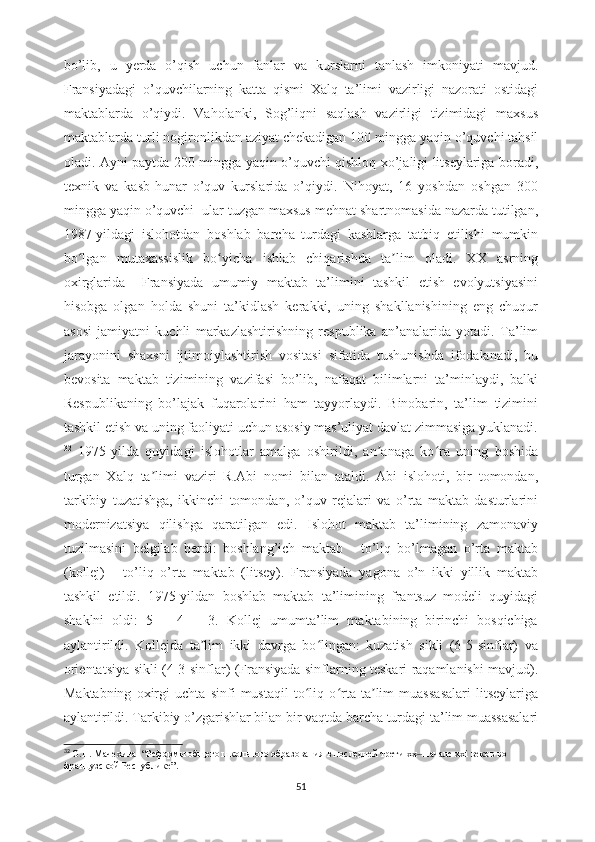 bo’lib,   u   yerda   o’qish   uchun   fanlar   va   kurslarni   tanlash   imkoniyati   mavjud.
Fransiyadagi   o’quvchilarning   katta   qismi   Xalq   ta’limi   vazirligi   nazorati   ostidagi
maktablarda   o’qiydi.   Vaholanki,   Sog’liqni   saqlash   vazirligi   tizimidagi   maxsus
maktablarda turli nogironlikdan aziyat chekadigan 100 mingga yaqin o’quvchi tahsil
oladi. Ayni paytda 200 mingga yaqin o’quvchi qishloq xo’jaligi litseylariga boradi,
texnik   va   kasb-hunar   o’quv   kurslarida   o’qiydi.   Nihoyat,   16   yoshdan   oshgan   300
mingga yaqin o’quvchi  ular tuzgan maxsus mehnat shartnomasida nazarda tutilgan,
1987-yildagi   islohotdan   boshlab   barcha   turdagi   kasblarga   tatbiq   etilishi   mumkin
bo lgan   mutaxassislik   bo yicha   ishlab   chiqarishda   ta lim   oladi.   XX   asrningʻ ʻ ʼ
oxirglarida     Fransiyada   umumiy   maktab   ta’limini   tashkil   etish   evolyutsiyasini
hisobga   olgan   holda   shuni   ta’kidlash   kerakki,   uning   shakllanishining   eng   chuqur
asosi   jamiyatni   kuchli   markazlashtirishning   respublika   an’analarida   yotadi.   Ta’lim
jarayonini   shaxsni   ijtimoiylashtirish   vositasi   sifatida   tushunishda   ifodalanadi,   bu
bevosita   maktab   tizimining   vazifasi   bo’lib,   nafaqat   bilimlarni   ta’minlaydi,   balki
Respublikaning   bo’lajak   fuqarolarini   ham   tayyorlaydi.   Binobarin,   ta’lim   tizimini
tashkil etish va uning faoliyati uchun asosiy mas’uliyat davlat zimmasiga yuklanadi.
32
  1975-yilda   quyidagi   islohotlar   amalga   oshirildi,   an anaga   ko ra   uning   boshida	
ʼ ʻ
turgan   Xalq   ta limi   vaziri   R.Abi   nomi   bilan   ataldi.   Abi   islohoti,   bir   tomondan,	
ʼ
tarkibiy   tuzatishga,   ikkinchi   tomondan,   o’quv   rejalari   va   o’rta   maktab   dasturlarini
modernizatsiya   qilishga   qaratilgan   edi.   Islohot   maktab   ta’limining   zamonaviy
tuzilmasini   belgilab   berdi:   boshlang’ich   maktab   -   to’liq   bo’lmagan   o’rta   maktab
(kollej)   -   to’liq   o’rta   maktab   (litsey).   Fransiyada   yagona   o’n   ikki   yillik   maktab
tashkil   etildi.   1975-yildan   boshlab   maktab   ta’limining   frantsuz   modeli   quyidagi
shaklni   oldi:   5   +   4   +   3.   Kollej   umumta’lim   maktabining   birinchi   bosqichiga
aylantirildi.   Kollejda   ta lim   ikki   davrga   bo lingan:   kuzatish   sikli   (6-5-sinflar)   va	
ʼ ʻ
orientatsiya sikli (4-3-sinflar) (Fransiyada sinflarning teskari raqamlanishi mavjud).
Maktabning   oxirgi   uchta   sinfi   mustaqil   to liq   o rta   ta lim   muassasalari   litseylariga	
ʻ ʻ ʼ
aylantirildi. Tarkibiy o’zgarishlar bilan bir vaqtda barcha turdagi ta’lim muassasalari
32
  О.Н. Мачехина   “ Реформы общего школьного образования в последней трети хх  начале xxi веков во 	
‒
французской Республике ”. 
51 