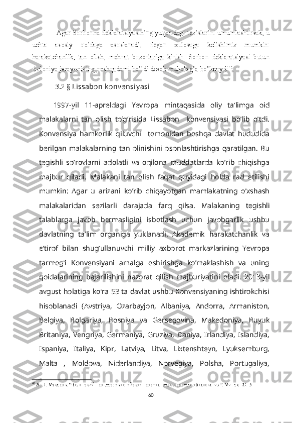                       Agar Sorbonna deklaratsiyasining yuqoridagi tezislarini umumlashtirsak, u
uchta   asosiy   qoidaga   asoslanadi,   degan   xulosaga   kelishimiz   mumkin:
harakatchanlik,   tan   olish,   mehnat   bozorlariga   kirish.   Sorbon   deklaratsiyasi   butun
Boloniya jarayonining peshqadami bo’ldi desak mubolag’a bo’lmaydi 40
.  
              3.2-§  Lissabon k onv ensiy asi
1997-yil   11-apreldagi   Yevropa   mintaqasida   oliy   taʼlimga   oid
malakalarni   tan   olish   toʻgʻrisida   Lissabon     konvensiyasi   bo’lib   o’tdi.
Konvensiya   hamkorlik   qiluvchi     tomonidan   boshqa   davlat   hududida
berilgan   malakalarning   tan   olinishini   osonlashtirishga   qaratilgan.   Bu
tegishli   so’rovlarni   adolatli   va   oqilona   muddatlarda   ko’rib   chiqishga
majbur   qiladi.   Malakani   tan   olish   faqat   quyidagi   holda   rad   etilishi
mumkin:   Agar   u   arizani   ko’rib   chiqayotgan   mamlakatning   o’xshash
malakalaridan   sezilarli   darajada   farq   qilsa.   Malakaning   tegishli
talablarga   javob   bermasligini   isbotlash   uchun   javobgarlik   ushbu
davlatning   ta’lim   organiga   yuklanadi.   Akademik   harakatchanlik   va
e’tirof   bilan   shug’ullanuvchi   milliy   axborot   markazlarining   Yevropa
tarmog’i   Konvensiyani   amalga   oshirishga   ko’maklashish   va   uning
qoidalarining   bajarilishini   nazorat   qilish   majburiyatini   oladi.   2013-yil
avgust holatiga koʻra 53 ta davlat ushbu Konvensiyaning ishtirokchisi
hisoblanadi   (Avstriya,   Ozarbayjon,   Albaniya,   Andorra,   Armaniston,
Belgiya,   Bolgariya,   Bosniya   va   Gersegovina,   Makedoniya,   Buyuk
Britaniya,   Vengriya,   Germaniya,   Gruziya,   Daniya,   Irlandiya,   Islandiya,
Ispaniya,   Italiya,   Kipr,   Latviya,   Litva,   Lixtenshteyn,   Lyuksemburg,
Malta   ,   Moldova,   Niderlandiya,   Norvegiya,   Polsha,   Portugaliya,
40
  А. В. Макаров . “ Болонский процесс: европейское пространство высшего образования ”.  Минск -  2015
60 