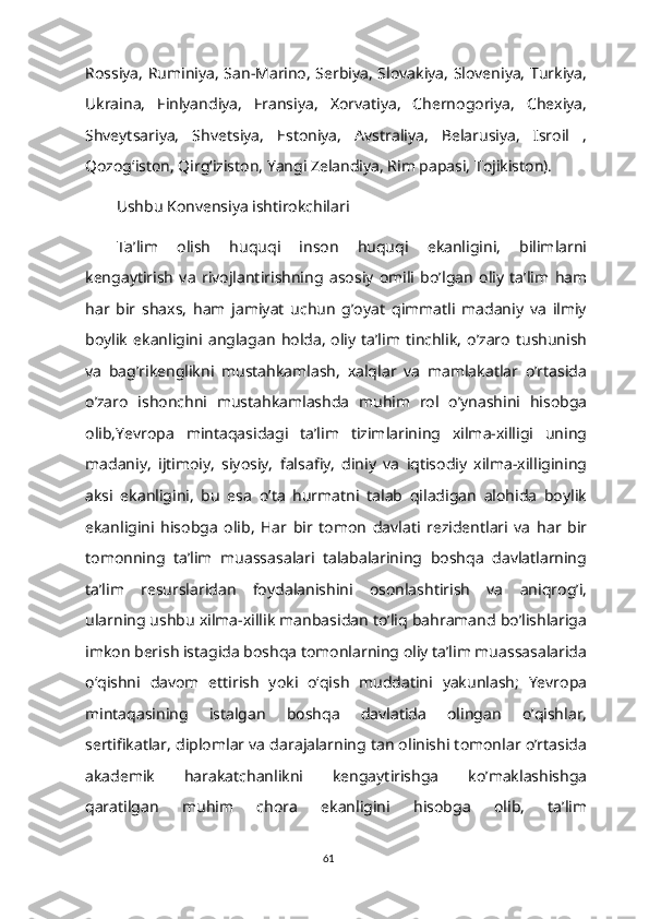 Rossiya, Ruminiya, San-Marino, Serbiya, Slovakiya, Sloveniya, Turkiya,
Ukraina,   Finlyandiya,   Fransiya,   Xorvatiya,   Chernogoriya,   Chexiya,
Shveytsariya,   Shvetsiya,   Estoniya,   Avstraliya,   Belarusiya,   Isroil   ,
Qozogʻiston, Qirgʻiziston, Yangi Zelandiya, Rim papasi, Tojikiston).
Ushbu Konvensiya ishtirokchilari
Ta’lim   olish   huquqi   inson   huquqi   ekanligini,   bilimlarni
kengaytirish   va   rivojlantirishning   asosiy   omili   bo’lgan   oliy   ta’lim   ham
har   bir   shaxs,   ham   jamiyat   uchun   g’oyat   qimmatli   madaniy   va   ilmiy
boylik   ekanligini   anglagan   holda,   oliy   ta’lim   tinchlik,   o’zaro   tushunish
va   bag’rikenglikni   mustahkamlash,   xalqlar   va   mamlakatlar   o’rtasida
o’zaro   ishonchni   mustahkamlashda   muhim   rol   o’ynashini   hisobga
olib,Yevropa   mintaqasidagi   ta’lim   tizimlarining   xilma-xilligi   uning
madaniy,   ijtimoiy,   siyosiy,   falsafiy,   diniy   va   iqtisodiy   xilma-xilligining
aksi   ekanligini,   bu   esa   o’ta   hurmatni   talab   qiladigan   alohida   boylik
ekanligini   hisobga   olib,   Har   bir   tomon   davlati   rezidentlari   va   har   bir
tomonning   ta’lim   muassasalari   talabalarining   boshqa   davlatlarning
ta’lim   resurslaridan   foydalanishini   osonlashtirish   va   aniqrog’i,
ularning ushbu xilma-xillik manbasidan to’liq bahramand bo’lishlariga
imkon berish istagida boshqa tomonlarning oliy taʼlim muassasalarida
oʻqishni   davom   ettirish   yoki   oʻqish   muddatini   yakunlash;   Yevropa
mintaqasining   istalgan   boshqa   davlatida   olingan   o’qishlar,
sertifikatlar, diplomlar va darajalarning tan olinishi tomonlar o’rtasida
akademik   harakatchanlikni   kengaytirishga   ko’maklashishga
qaratilgan   muhim   chora   ekanligini   hisobga   olib,   ta’lim
61 