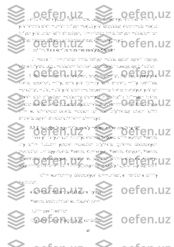 Ushbu Konvensiyadagi hech bir narsa ushbu Konvensiya ishtirokchisi bo’lishi
yoki ishtirok etishi mumkin bo’lgan mavjud yoki kelajakdagi  shartnomada mavjud
bo’lgan yoki undan kelib chiqadigan, Tomonlardan birida berilgan malakalarni tan
olishga nisbatan qulayroq qoidalardan chetga surib qo’yilmaydi. 
III bo’lim. Malakani baholash va asosiy prinsiplar
III.1-modda   1.   Tomonlardan   birida   berilgan   malaka   egalari   tegishli   organga
so’rov bo’yicha ushbu malakalarni baholash uchun tegishli ruxsatga ega bo’ladilar.
  2.   Shu   munosabat   bilan   jinsi,   irqi,   rangi,   nogironligi,   tili,   dini,   siyosiy   yoki
boshqa   qarashlari,   milliy,   etnik   yoki   ijtimoiy   kelib   chiqishi,   milliy   ozchilikka
mansubligi, mulki, mulki yoki talabnoma beruvchining boshqa pozitsiyasi  yoki tan
olinishi   talab   qilinadigan   malakaning   ahamiyati   bilan   bog’liq   bo’lmagan   boshqa
holatlar   asosida.   Ushbu   huquqdan   foydalanish   uchun   har   bir   Tomon   faqat   olingan
bilim   va   ko’nikmalar   asosida   malakani   tan   olish   to’g’risidagi   arizani   ko’rib
chiqishda tegishli choralar ko’rilishini ta’minlaydi.
            3.3- §  Boloniya jarayonining asosiy maqsadlari va bosqichlari.
              1999-yil 19-iyun kuni Boloniya shahrida 29 davlat ta lim vazirlari Yevropaʼ
oliy   ta lim   hududini   yaratish   maqsadlari   to g risida   Qo shma   deklaratsiyani	
ʼ ʻ ʻ ʻ
imzoladilar.   Uni   tayyorlashda   Yevropa   Komissiyasi,   Yevropa   Kengashi,   Yevropa
universitetlar   assotsiatsiyasi,   rektorlar   va   talabalar   ishtirok   etdi.   Bu   Boloniya
jarayonining boshlanishi edi. Boloniya jarayonining rasmiy hujjatlari quyidagilardir:
                    -Ta’lim   vazirlarining   deklaratsiyasi   kommuniketi,   «   Trendlar   «   tahliliy
hisobotlari.
          - «Ta’lim tuzilmalarini tashkil etish» loyihasi.
          - Yevropa kredit to’plash va o’tkazish tizimi.
          - Dublin tavsiflovchilari
          - Oliy ta’lim uchun Yevropa sifat standartlari.
67 