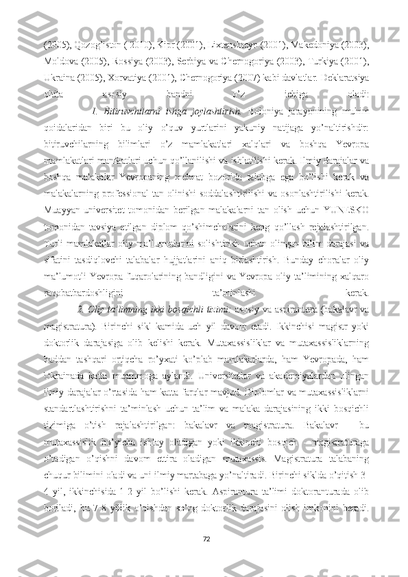 (2005), Qozog’iston ( 2010), Kipr (2001), Lixtenshteyn (2001), Makedoniya (2003),
Moldova (2005), Rossiya (2003), Serbiya va Chernogoriya (2003), Turkiya (2001),
Ukraina (2005), Xorvatiya (2001), Chernogoriya (2007) kabi davlatlar.  Deklaratsiya
oltita   asosiy   bandni   o’z   ichiga   oladi:
                  1.   Bitiruvchilarni   ishga   joylashtirish.   Boloniya   jarayonining   muhim
qoidalaridan   biri   bu   oliy   o’quv   yurtlarini   yakuniy   natijaga   yo’naltirishdir:
bitiruvchilarning   bilimlari   o’z   mamlakatlari   xalqlari   va   boshqa   Yevropa
mamlakatlari manfaatlari uchun qo’llanilishi va ishlatilishi kerak. Ilmiy darajalar va
boshqa   malakalar   Yevropaning   mehnat   bozorida   talabga   ega   bo’lishi   kerak   va
malakalarning professional  tan olinishi  soddalashtirilishi  va osonlashtirilishi  kerak.
Muayyan   universitet   tomonidan   berilgan   malakalarni   tan   olish   uchun   YUNESKO
tomonidan   tavsiya   etilgan   diplom   qo’shimchalarini   keng   qo’llash   rejalashtirilgan.
Turli   mamlakatlar   oliy   ma’lumotlarini   solishtirish   uchun   olingan   bilim   darajasi   va
sifatini   tasdiqlovchi   talabalar   hujjatlarini   aniq   birlashtirish.   Bunday   choralar   oliy
ma’lumotli  Yevropa  fuqarolarining  bandligini   va  Yevropa  oliy  ta’limining  xalqaro
raqobatbardoshligini   ta’minlashi   kerak.
                   2. Oliy ta’limning ikki  bosqichli  tizimi:   asosiy  va aspirantura (bakalavr  va
magistratura).   Birinchi   sikl   kamida   uch   yil   davom   etadi.   Ikkinchisi   magistr   yoki
doktorlik   darajasiga   olib   kelishi   kerak.   Mutaxassisliklar   va   mutaxassisliklarning
haddan   tashqari   ortiqcha   ro’yxati   ko’plab   mamlakatlarda,   ham   Yevropada,   ham
Ukrainada   katta   muammoga   aylandi.   Universitetlar   va   akademiyalardan   olingan
ilmiy darajalar o’rtasida ham katta farqlar mavjud. Diplomlar va mutaxassisliklarni
standartlashtirishni   ta’minlash   uchun   ta’lim   va   malaka   darajasining   ikki   bosqichli
tizimiga   o’tish   rejalashtirilgan:   bakalavr   va   magistratura.   Bakalavr   -   bu
mutaxassislik   bo’yicha   ishlay   oladigan   yoki   ikkinchi   bosqich   -   magistraturaga
o’tadigan   o’qishni   davom   ettira   oladigan   mutaxassis.   Magistratura   talabaning
chuqur bilimini oladi va uni ilmiy martabaga yo’naltiradi. Birinchi siklda o’qitish 3-
4   yil,   ikkinchisida-1-2   yil   bo’lishi   kerak.   Aspirantura   ta’limi   doktoranturada   olib
boriladi,   bu   7-8   yillik   o’qishdan   so’ng   doktorlik   darajasini   olish   imkonini   beradi.
72 