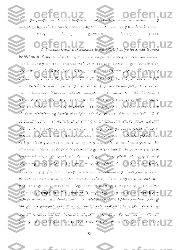 Boloniya   jarayonida   ishtirok   etayotgan   mamlakatlarda   bitta   fan   doktori   ilmiy
darajasiga ega bo’lishi kerak, masalan, tegishli fan sohalari bo’yicha falsafa doktori
-   tabiiy   fanlar,   gumanitar   fanlar,   iqtisod.
       
                            3.   Yevropa   kredit   o’tkazmalari   tizimi   (ECTS)   bo’yicha   kredit   tizimini
tashkil etish.   Kreditlar o’qitish hajmi aniqlanadigan an’anaviy birliklar deb ataladi.
Har bir bunday birlikning orqasida ma’lum miqdordagi o’zlashtirilgan tushunchalar,
tushunchalar   o’rtasidagi   bog’liqliklar,   olingan   ko’nikmalar,   ya’ni   talabalarning
mustaqil   ishi,   oraliq   va   yakuniy   imtihonlarni   topshirish   va   shu   jumladan,   olingan
bilim va ko’nikmalarning umumiy mehnat zichligi yotadi va tarbiyaviy ishlar turlari
ham   hisoblanadi.   Yevropa   bakalavr   darajasini   olish   uchun   siz   180-240   soatlik
kredit, va magistratura uchun qo’shimcha 60-120 soatlik kredit to’plashingiz kerak.
Bu   kredit   tizimi   bir   o’quv   dasturidan   ikkinchisiga,   shu   jumladan   aspiranturaga
o’tishda   talabalarning   harakatchanligini   oshirish   vositasi   sifatida   qaraladi.   ECTS
talabalarni tanib olish va harakatlanishning ko’p maqsadli  vositasi,  o’quv dasturini
isloh   qilish   vositasi   va   boshqa   davlatlarning   oliy   o’quv   yurtlariga   kredit   o’tkazish
vositasiga   aylanadi.   Jamg’ariladigan   kredit   tizimi   talabaning   barcha   yutuqlarini,
nafaqat o’quv yuklamasini, balki uning ilmiy tadqiqotlarda, konferentsiyalarda, fan
olimpiadalarida   qatnashishini   hisobga   olishga   imkon   beradi.   Ba’zi   mamlakatlarda
kreditlarni   hisoblash   sharti   sifatida   quyidagi   talab   qo’yiladi:   o’quv   yuklamasi
talabaning   50%   yoki   undan   ortiq   mustaqil   ishini   o’z   ichiga   olishi   kerak.
Kreditlarning yig’ish tizimi tufayli talaba bir mamlakatda oliy o’quv yurtiga kirishi
va   boshqa   mamlakatda   bitirishi   mumkin   bo’ladi;   o’qish   jarayonida   universitetni
yoki  tanlangan mutaxassislikni  o’zgartirish;  bakalavr  yoki  magistr  darajasini  olgan
har   qanday   bosqichda   to’liq   tayyorgarlik,   hayotning   qulay   davrida   ta’limni   davom
ettirish   mumkin.     Akademik   kredit   -   bu   talabaning   o’quv   ishining   mehnat   zichligi
birligi.   Har   semestrda   aniq   30  ta   akademik   kredit   beriladi.   O’quv  yili   uchun   60   ta
akademik   kredit   beriladi.   Bakalavr   darajasini   olish   uchun   siz   kamida   180   kreditni
(uch   yillik   o’qish)   yoki   kamida   240   kreditni   (to’rt   yillik   o’qish)   to’ldirishingiz
73 