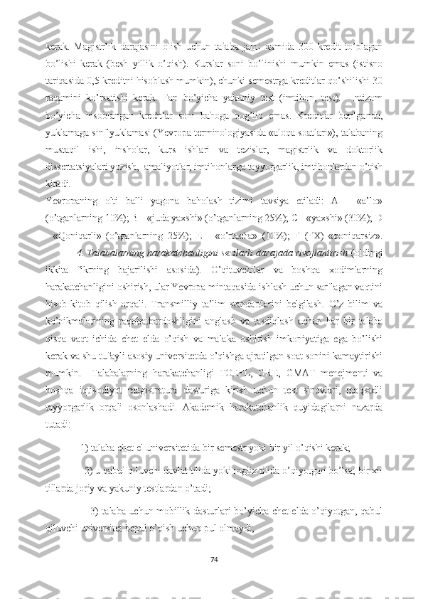 kerak.   Magistrlik   darajasini   olish   uchun   talaba   jami   kamida   300   kredit   to’plagan
bo’lishi   kerak   (besh   yillik   o’qish).   Kurslar   soni   bo’linishi   mumkin   emas   (istisno
tariqasida 0,5 kreditni hisoblash mumkin), chunki semestrga kreditlar qo’shilishi 30
raqamini   ko’rsatishi   kerak.   Fan   bo’yicha   yakuniy   test   (imtihon,   test).     Intizom
bo’yicha   hisoblangan   kreditlar   soni   bahoga   bog’liq   emas.   Kreditlar   berilganda,
yuklamaga sinf yuklamasi (Yevropa terminologiyasida «aloqa soatlari»), talabaning
mustaqil   ishi,   insholar,   kurs   ishlari   va   tezislar,   magistrlik   va   doktorlik
dissertatsiyalari yozish,  amaliyotlar, imtihonlarga tayyorgarlik, imtihonlardan o’tish
kiradi.  
Yevropaning   olti   balli   yagona   baholash   tizimi   tavsiya   etiladi:   A   -   «a’lo»
(o’tganlarning 10%); B - «juda yaxshi» (o’tganlarning 25%); C - «yaxshi» (30%); D
-   «Qoniqarli»   (o’tganlarning   25%);   E   -   «o’rtacha»   (10%);   F   (FX)   «qoniqarsiz».
           4. Talabalarning harakatchanligini sezilarli darajada rivojlantirish  (oldingi
ikkita   fikrning   bajarilishi   asosida).   O’qituvchilar   va   boshqa   xodimlarning
harakatchanligini oshirish, ular Yevropa mintaqasida ishlash uchun sarflagan vaqtini
hisob-kitob   qilish   orqali.   Transmilliy   ta’lim   standartlarini   belgilash.   O’z   bilim   va
ko’nikmalarining   raqobatbardoshligini   anglash   va   tasdiqlash   uchun   har   bir   talaba
qisqa   vaqt   ichida   chet   elda   o’qish   va   malaka   oshirish   imkoniyatiga   ega   bo’lishi
kerak va shu tufayli asosiy universitetda o’qishga ajratilgan soat sonini kamaytirishi
mumkin.     Talabalarning   harakatchanligi   TOEFL,   GRE,   GMAT   menejmenti   va
boshqa   iqtisodiyot   magistratura   dasturiga   kirish   uchun   test   sinovlari,   maqsadli
tayyorgarlik   orqali   osonlashadi.   Akademik   harakatchanlik   quyidagilarni   nazarda
tutadi: 
               1) talaba chet el universitetida bir semestr yoki bir yil o’qishi kerak;  
               2) u qabul qiluvchi davlat tilida yoki ingliz tilida o’qiyotgan bo’lsa; bir xil
tillarda joriy va yakuniy testlardan o’tadi;  
                            3) talaba uchun mobillik dasturlari bo’yicha chet elda o’qiyotgan, qabul
qiluvchi universitet bepul o’qish uchun pul olmaydi; 
74 