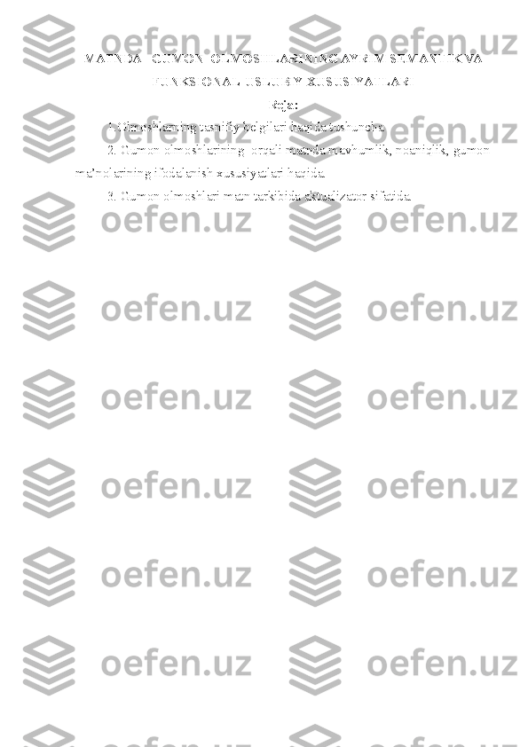 MATNDA   GUMON  OLMOSHLARINING AYRIM SEMANTIK VA
FUNKSIONAL-USLUBIY XUSUSIYATLARI
Reja:
1.Olmoshlarning tasnifiy belgilari haqida tushuncha
  2. Gumon olmoshlarining  orqali matnda mavhumlik, noaniqlik, gumon
ma’nolarining ifodalanish xususiyatlari haqida.
3. Gumon olmoshlari matn tarkibida aktualizator sifatida. 