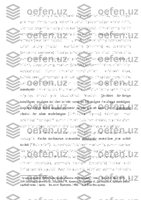     Olmoshlar ot, sifat, son, ravish so‘z turkumlari o‘rnida, hatto, bir gap
yoki   matn   o‘rnida   nutqiy   ixchamlik   uchun   foydalaniladigan   so‘zlar   bo‘lib,
ular nutq  jarayonida nutqiy  aloqa vazifasini  bajaradi.  Olmoshlarning har bir
semantik   turi   matn   tarkibida   nutqiy   aloqa   vazifasini,   deyktik   (ishora   qilishi,
ko‘rsatish) vazifasini bajaradi [TTIL, 74-75]. Olmoshlarning barcha semantik
turlari   uslubiy   jihatdan     vazifadoshlik   (sinonimik)   va   ta`sirchanlik
(emotsional-ekspressiv)  ifodasiga ko‘ra bir-biridan farq  qiladi.   O‘zbek  tilida
gumon   olmoshlari   predmet,   belgi   yoki   hodisa   haqidagi   noaniq   tasavvurni
bildirib, ularga  umumiy, mavhum  (abstrakt)  va  taxminli ishora qilishii bilan
xarakterlanadi 1
.   Gumon   olmoshlari   noma’lumlikni   –   so‘zlov s hi   s haxs,
sub’ekt   avval   uchratmagan   yoki   tushuntirib   bera   olmaydigan   narsa-hodisa
tushunchasini   bildiradi.     Gumon   olmoshlari   orasida   faol   qo‘llanuv c hi
qandaydir   olmoshida   ana   Shu   mavhumlik,   noma’lumlikning   ayrim   jihatlari
ro‘yobga   c hiqadi   yoki   aktuallaShadi.   Masalan:   Qoshlari   bir-biriga
tutaShgan,   qisilgan   ko‘zlari   to‘rda   surat   bo‘lib   qolgan   Fazilatga   qadalgan,
lunjlari   ichiga   botib   ketgan   qoramtir   yuzida   g‘azab   emas,   yo‘q,   qandaydir
c heksiz   bir   alam   muhrlangan   (O.Y o qubov.   Diyonat).   Keltirilgan     matn
tarkibidagi   “qandaydir”   gumon   olmoshi   juda   ham   c heksiz,   poyonsiz   g‘am-
alam bilan to‘lgan qahramon ichki dunyosini ochishhga vosita bo‘lgan. 
  Endi   publitsistik   uslub   namunasi   bo‘lgan   quyidagi   parchaga   e’tiborni
qarataylik:   Kecha   kechqurun   osmondan   qandaydir   noma’lum   jism   uchib
tushdi   (“Xalq so‘zi”). Bu parchada ifodalovchi mavhumlik, gumon ottenkasi
ikki so‘zda – ham “noma’lum” so‘zida, ham “qandaydir” gumon olmoshida
oo‘yobga   Chiqmoqda.   Shu   o‘rinda   keltirilgan   parchada   “qandaydir”   gumon
olmoshi   ortiqchadek,   grammatik   pleonazm   (ortiqchalik)   hodisasi   sodir
bo‘layotgandek   tuyuladi.  Agar   biz   yuqorida   keltirilgan   gapning   boshqacha
1
 Бу ҳақда қаранг: Ўзбек тили грамматикаси. Икки томлик. 1-том. – Тошкент: Фан, 1975. – Б.
359;  Шоабдураҳмонов Ш., Асқарова М., Ҳожиев А., Расулов И., Дониёров Х.  Ҳозирги ўзбек 
адабий тили. 1-қисм. – Тошкент: Ўқитувчи, 1980. – Б. 318 ва бошқалар.   
