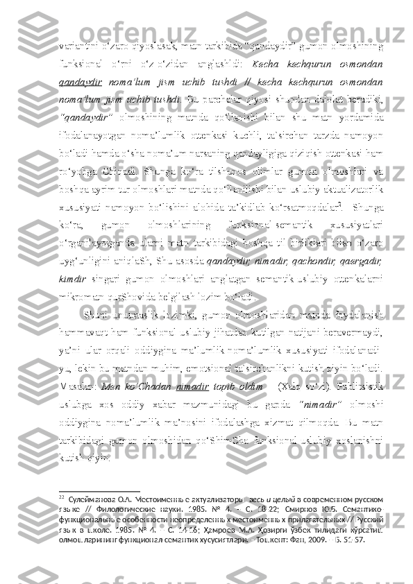 variantini o‘zaro qiyoslasak, matn tarkibida “qandaydir” gumon olmoshining
funksional   o‘rni   o‘z-o‘zidan   anglashldi :   Kecha   kechqurun   osmondan
qandaydir   noma’lum   jism   uchib   tushdi   //   kecha   kechqurun   osmondan
noma’lum   jism   uchib   tushdi .   Bu   parchalar   qiyosi   s hundan   dalolat   beradiki,
“qandaydir”   olmoshining   matnda   qo‘llanishi   bilan   s hu   matn   yordamida
ifodalanayotgan   noma’lumlik   ottenkasi   kuchli,   ta`sirchan   tarzda   namoyon
bo‘ladi hamda o‘ s ha noma’um narsaning qandayligiga qiziqish ottenkasi ham
ro‘yobga   Chiqadi.   Shunga   ko‘ra   tilshunos   olimlar   gumon   olmoshlari   va
boshqa ayrim tur olmoshlari matnda qo‘llanilishi bilan uslubiy aktualizatorlik
xususiyati   namoyon   bo‘lishini   alohida   ta’kidlab   ko‘rsatmoqdalar 2
.     Shunga
ko‘ra,   gumon   olmoshlarining   funksional-semantik   xususiyatlari
o‘rganilayotganda   ularni   matn   tarkibidagi   boshqa   til   birliklari   bilan   o‘zaro
uyg‘unligini aniqlaSh, Shu asosda   qandaydir, nimadir, qachondir, qaergadir,
kimdir   singari   gumon   olmoshlari   anglatgan   semantik-uslubiy   ottenkalarni
mikromatn qurShovida belgilash lozim bo‘ladi. 
  Shuni   unutmaslik   lozimki,   gumon   olmoshlaridan   matnda   foydalanish
hammavaqt ham funksional-uslubiy jihatdan kutilgan natijani beravermaydi,
ya’ni   ular   orqali   oddiygina   ma’lumlik-noma’lumlik   xususiyati   ifodalanadi-
yu, lekin bu matndan muhim, emotsional ta`sirchanlikni kutish qiyin bo‘ladi.
Masalan:   Men   ko‘Chadan   nimadir   topib   oldim       (Xalq   so‘zi).   Publitsistik
uslubga   xos   oddiy   xabar   mazmunidagi   bu   gapda   “nimadir”   olmoshi
oddiygina   noma’lumlik   ma’nosini   ifodalashga   xizmat   qilmoqda.   Bu   matn
tarkibidagi   gumon   olmoshidan   qo‘ShimCha   funksional-uslubiy   xoslanishni
kutish qiyin.
2 2
    Сулейманова О.А.   Местоименные актуализаторы    весь и целый  в современном русском
языке   //   Филологические   науки.   1985.   №   4.   –   С.   18-22;   Смирнов   Ю.Б.   Семантико-
функциональные особенности неопределенных местоименных прилагательных // Русский
язык   в   школе.   1985.   №   4.   –   С.   14-16 ;   Ҳамроев   М.А.   Ҳозирги   ўзбек   тилидаги   кўрсатиш
олмошларининг функционал-семантик хусусиятлари. – Тошкент: Фан, 2009. – Б. 51-57.     