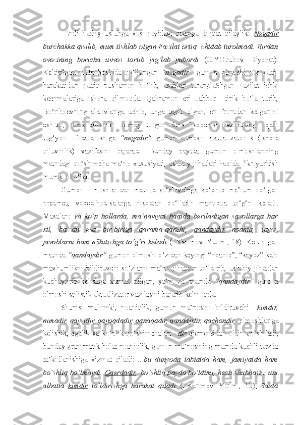     Endi   badiiy   uslubga   xos   quyidagi   matnga   diqqat   qilaylik:   Negadir
bur c hakka qisilib, mum tishlab olgan Fazilat ortiq   c hidab turolmadi. Birdan
ovozining   boricha   uvvos   tortib   yig‘lab   yubordi   (O.YOqubov.   Diyonat).
Keltirilgan   matn   boshida   qo‘llangan   “negadir”   gumon   olmoshi   o‘z   xatti-
harakatidan   qattiq   pushamon   bo‘lib,   asablari   taranglaShgan   Fazilat   ichki
kecnmalariga   ishora   qilmoqda.   Qahramon   eri   Jabbor     tirik   bo‘la   turib,
Bo‘riboevning   aldovlariga   uchib,   unga   tegib   olgan,   eri   frontdan   kelganini
eshitib,   nima   qilishiini   bilmay   turgan   idora   hsobchisi   Fazilatning     qalb
tug‘yoni   ifodalanishiga   “negadir”   gumon   olmoshi   aktualizatorlik   (ishora
qiluvhilik)   vazifasini   bajaradi.   Bunday   paytda   gumon   olmoshlarining
matndagi qo‘ s him c ha ma’no xususiyati, uslubiy jihatlari haqida fikr yuritish
mumkin bo‘ladi.   
  Gumon   olmoshlaridan   matnda   so‘zlov c higa   ko‘proq   ma’lum   bo‘lgan
predmet,   voqea-hodisalarga   nisbatan   qo‘llaSh   mantiqqa   to‘g‘ri   keladi.
Masalan:   Va   ko‘p   hollarda,   ma’naviyat   haqida   beriladigan   savollarga   har
xil,   ba’zan   esa   bir-biriga   qarama-qarShi,   qandaydir   noaniq,   sayoz
javoblarni ham eShitishga to‘g‘ri keladi   (I.Karimov. YU.m., 18). Keltirilgan
matnda  “qandaydir”  gumon olmoshi o‘zidan keyingi “noaniq”, “sayoz” kabi
mavhumlikni  bildiruvchi   so‘zlarni  ma’no   jihatdan  to‘ldirib,   uslubiy  jihatdan
kuchaytirib   kelishga   xizmat   qilgan,   ya’ni   bu   matnda   “qandaydir”   gumon
olmoshi stilistik aktualizator vazifasini bajarib kelmoqda. 
Shunisi   muhimki,   noaniqlik,   gumon   ma’nosini   bildiruvchi     kimdir,
nimadir, qaysidir, qayoqdadir, qanaqadir, qandaydir, qachondir   olmoshlariga
kelishik, egalik va ko‘plik qo‘ s him c halari   –dir   elementidan oldin qo‘ s hiladi,
bunday grammatik holat noaniqlik, gumon ma’nosining matnda kuchli tarzda
ta’kidlanishiga   xizmat   qiladi:   ...bu   dunyoda   tabiatda   ham,   jamiyatda   ham
bo‘ s hliq bo‘lmaydi.  Qaerdadir   bo‘ s hliq paydo bo‘ldimi, hech  s hubhasiz, uni
albatta   kimdir   to‘ldirishga   harakat   qiladi   (I.Karimov.   YU.m.,   12);   Saida 