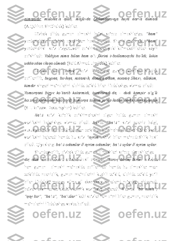 nimanidir   mulohaza   qilib,   majlisda   Qalandarovga   heya   narsa   demadi
(A.Qahhor. SinChalak) kabilar.     
  O‘zbek   tilida   gumon   olmoshi   ba’zi   so‘roq   olmoshlariga   “ham”
yordamchisini   qo‘ s hish   orqali   ham   hosil   qilinadi.   Shunisi   muhimki,   “ham”
yordamchisi     so‘z   o‘zgartuv c hi   qo‘ s him c halar   yoki   ko‘mak c hilardan   keyin
qo‘ s hiladi:   Tolibjon   nima   bilan   ham   o‘z   fikrini   isbotlamoq c hi   bo‘ldi,   lekin
uddasidan  c hiqa olmadi  (Said Ahmad. Jimjitlik) kabilar.
  O‘zbek   tilida   “birov”   so‘zi   ko‘pin c ha   gumon   olmoshi   sifatida
qo‘llanilib,   begona, boshqa, notanish, noaniq odam, noaniq Shaxs, allakim,
kimdir   singari   ma’nolarini   alohida   ta’kid   bilan   ifodalashga   xizmat   qiladi:   –
Tomorqani   birov   ko‘tarib   ketarmidi,   turaveradi-da,   -   dedi   kampir   o‘g‘li
hoziroq   ketmonni   kuo‘tarib   tomorqa   tomon   jo‘na s hidan   hadiksirayotgandek
(SH.Bo‘taev. Dasta rayhon) kabilar.  
  Ba’zi   so‘zi   ko‘plik   qo‘ s him c hasini   olgan   holda   gumon   olmoshi
vazifasini   bajarishga   xizmat   qiladi.   Aslida   “ba’zi”   so‘zi   noaniq   belgi,
xususiyat ma’nosini bildirib, matn tarkibida ko‘pin c ha sifatlovchi aniqlovchi
vazifasini   bajaradi   hamda   bu   so‘z   “ayrim”   so‘zi   bilan   ma’nodoShlik   hosil
qiladi. Qiyoslang:  ba’zi odamlar // ayrim odamlar; ba’zi uylar // ayrim uylar .
  Shunday   qilib,   o‘zbek   tilida   gumon   olmoshlari   so‘roq   olmoshlariga   –
dir,   alla-   elementlarini   qo‘ s hib   hosil   qilinadi,   “birov,   biron,   biror”   so‘zlari
ham   gumon     olmoshi   ma’nosida   qo‘llaniladi   hamda   bu   olmoshlar   matn
tarkibida   noaniqlik,   gumon   ma’nolarini   kuchli   ta’kid,   alohida   ta’kid   yo‘li
bilan   ifodalab,   matnga   xilma-xil   ekspressiv   holatlarni   ro‘yobga   c hiqaradi,
ba’zan   esa   matnda   aktualizatorlik   vazifasini   bajaradi.   Matnda   “bir   nima”,
“qay bir”, “ba’zi”, “ba’zilar”  kabi so‘zlar ham o‘rni bilan gumon, noaniqlik
ma’nolarini ifodalashga vosita bo‘ladi.   