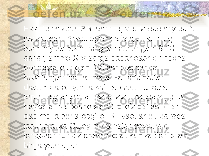 Eski Termizdan 3 kilometr g‘arbda qadimiy qal a ʼ
joylashgan. Arxeologlar qal a qurilishining 	
ʼ
taxminiy sanasini belgilab berishgan: 9-10 
asrlar, ammo XIV asrga qadar qasr bir necha 
bor qayta qurilgan. XX asr boshlarida 
boshlangan qazishmalar va tadqiqotlar 
davomida bu yerda ko‘plab osori-atiqalar 
topildi: uy anjomlari parchalari, tangalar, gipsli 
haykallar va boshqalar. Qirq-qiz qal asi bilan 	
ʼ
qadimgi afsona bog‘liq. Bir vaqtlar bu qal ada 	
ʼ
jasur malika Guloyim 40 nafar dovyurak 
jangovar hur qizlardan iborat kanizaklari bilan 
birga yashagan.  